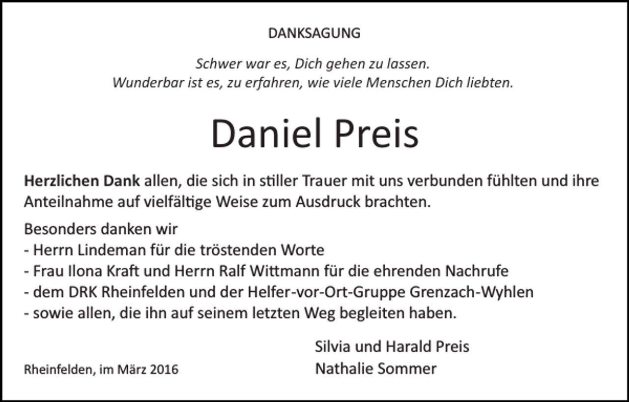 <p>DANKSAGUNG<br />Schwer war es, Dich gehen zu lassen.<br />Wunderbar ist es, zu erfahren, wie viele Menschen Dich liebten.</p><p>Daniel Preis<br />Herzlichen Dank allen, die sich in s�ller Trauer mit uns verbunden fühlten und ihre<br />Anteilnahme auf vielfäl�ge Weise zum Ausdruck brachten.<br />Besonders danken wir<br />­ Herrn Lindeman für die tröstenden Worte<br />­ Frau Ilona Kra� und Herrn Ralf Wi�mann für die ehrenden Nachrufe<br />­ dem DRK Rheinfelden und der Helfer­vor­Ort­Gruppe Grenzach­Wyhlen<br />­ sowie allen, die ihn auf seinem letzten Weg begleiten haben.<br />Rheinfelden, im März 2016</p><p>Silvia und Harald Preis<br />Nathalie Sommer</p>
