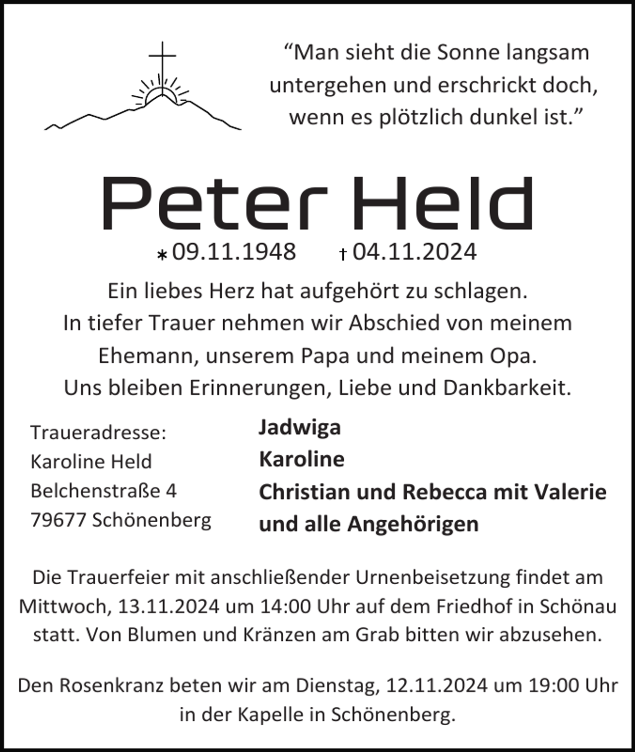<p>“Man sieht die Sonne langsam<br />untergehen und erschrickt doch,<br />wenn es plötzlich dunkel ist.”</p><p>Peter Held<br />09.11.1948</p><p>04.11.2024</p><p>Ein liebes Herz hat aufgehört zu schlagen.<br />In tiefer Trauer nehmen wir Abschied von meinem<br />Ehemann, unserem Papa und meinem Opa.<br />Uns bleiben Erinnerungen, Liebe und Dankbarkeit.<br />Traueradresse:<br />Karoline Held<br />Belchenstraße 4<br />79677 Schönenberg</p><p>Jadwiga<br />Karoline<br />Christian und Rebecca mit Valerie<br />und alle Angehörigen</p><p>Die Trauerfeier mit anschließender Urnenbeisetzung findet am<br />Mittwoch, 13.11.2024 um 14:00 Uhr auf dem Friedhof in Schönau<br />statt. Von Blumen und Kränzen am Grab bitten wir abzusehen.<br />Den Rosenkranz beten wir am Dienstag, 12.11.2024 um 19:00 Uhr<br />in der Kapelle in Schönenberg.</p>