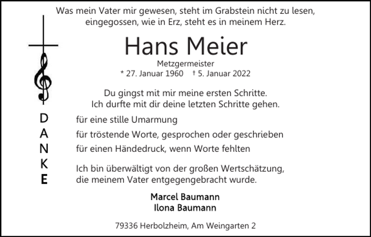 <p>Was mein Vater mir gewesen, steht im Grabstein nicht zu lesen,<br />eingegossen, wie in Erz, steht es in meinem Herz.</p><p>Hans Meier</p><p>Metzgermeister<br />* 27. Januar 1960 † 5. Januar 2022</p><p>Du gingst mit mir meine ersten Schritte.<br />Ich durfte mit dir deine letzten Schritte gehen.<br />für eine stille Umarmung<br />für tröstende Worte, gesprochen oder geschrieben<br />für einen Händedruck, wenn Worte fehlten<br />Ich bin überwältigt von der großen Wertschätzung,<br />die meinem Vater entgegengebracht wurde.</p><p>79336 Herbolzheim, Am Weingarten 2</p>