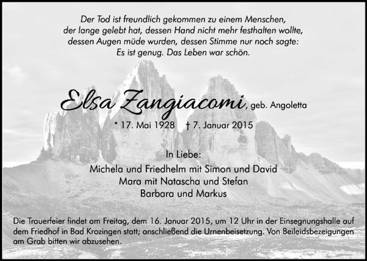 <p>Der Tod ist freundlich gekommen zu einem Menschen,<br />der lange gelebt hat, dessen Hand nicht mehr festhalten wollte,<br />dessen Augen müde wurden, dessen Stimme nur noch sagte:<br />Es ist genug. Das Leben war schön.</p><p>Elsa Zangiacomi<br />* 17. Mai 1928</p><p>, geb. Angoletta</p><p>† 7. Januar 2015</p><p>In Liebe:<br />Michela und Friedhelm mit Simon und David<br />Mara mit Natascha und Stefan<br />Barbara und Markus<br />Die Trauerfeier findet am Freitag, dem 16. Januar 2015, um 12 Uhr in der Einsegnungshalle auf<br />dem Friedhof in Bad Krozingen statt; anschließend die Urnenbeisetzung. Von Beileidsbezeigungen<br />am Grab bitten wir abzusehen.</p>