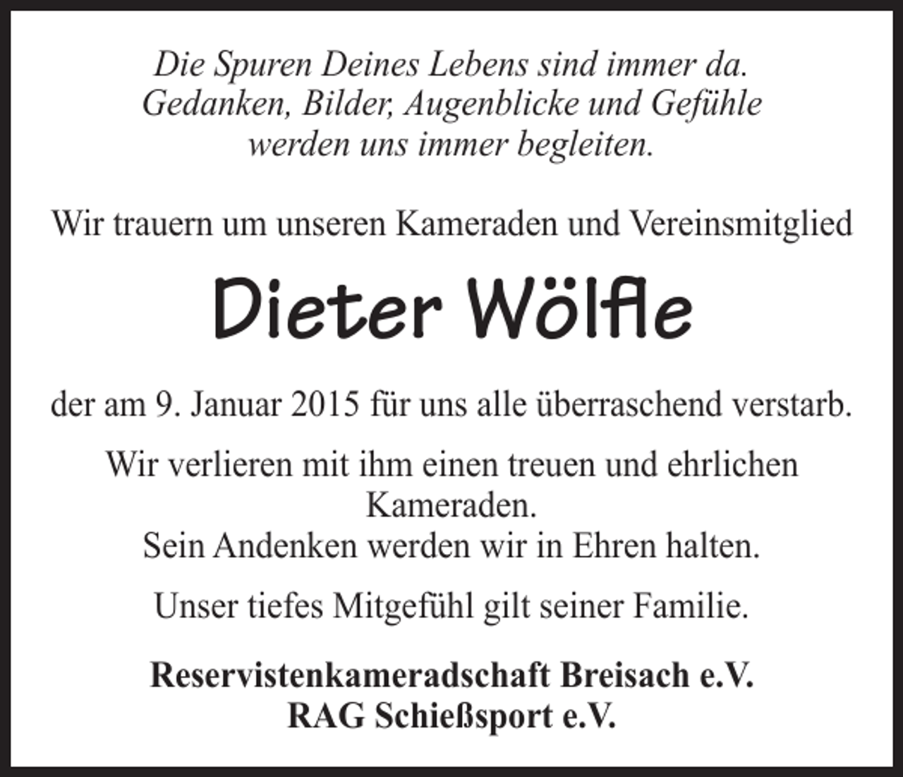 <p>Die Spuren Deines Lebens sind immer da.<br />Gedanken, Bilder, Augenblicke und Gefühle<br />werden uns immer begleiten.<br />Wir trauern um unseren Kameraden und Vereinsmitglied</p><p>Dieter Wölfle<br />der am 9. Januar 2015 für uns alle überraschend verstarb.<br />Wir verlieren mit ihm einen treuen und ehrlichen<br />Kameraden.<br />Sein Andenken werden wir in Ehren halten.<br />Unser tiefes Mitgefühl gilt seiner Familie.<br />Reservistenkameradschaft Breisach e.V.<br />RAG Schießsport e.V.</p>