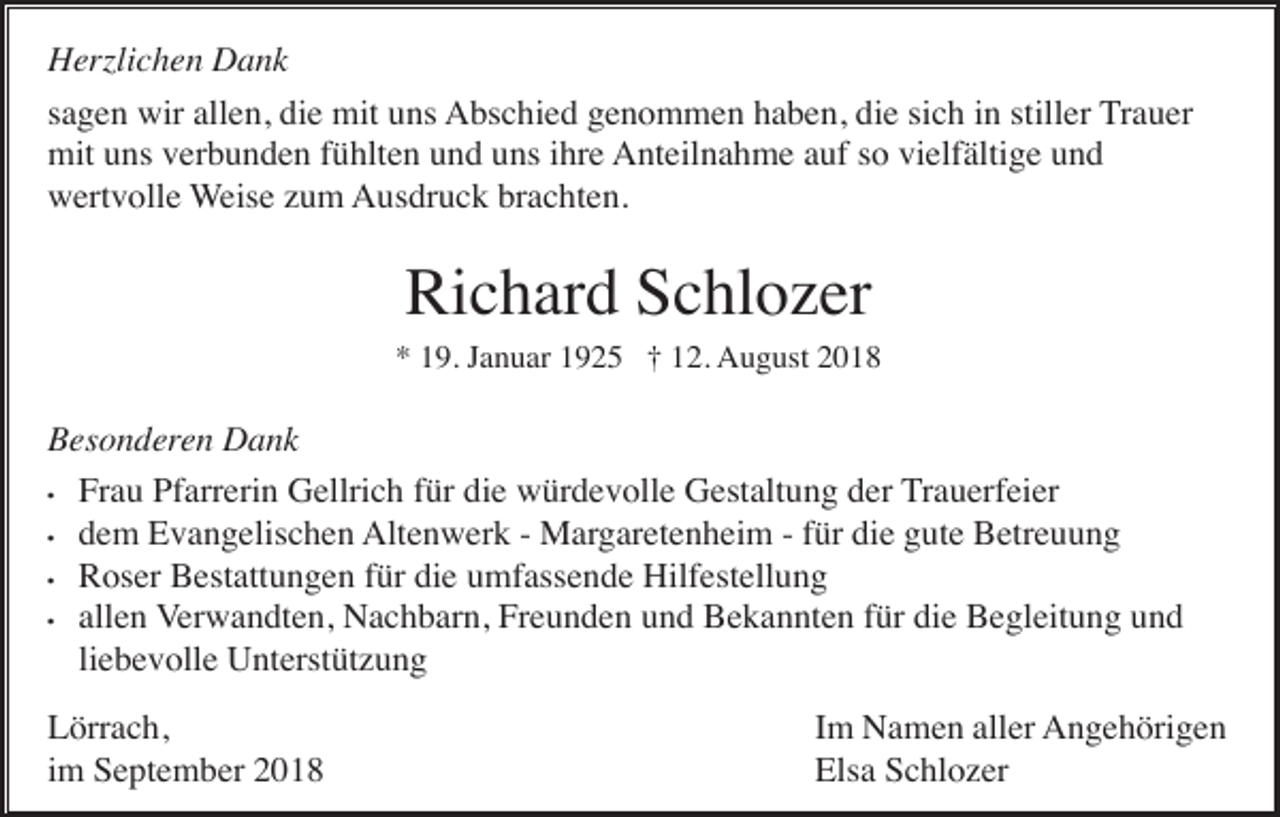 <p>Herzlichen Dank<br />sagen wir allen, die mit uns Abschied genommen haben, die sich in stiller Trauer<br />mit uns verbunden fühlten und uns ihre Anteilnahme auf so vielfältige und<br />wertvolle Weise zum Ausdruck brachten.</p><p>Richard Schlozer<br />* 19. Januar 1925 † 12. August 2018</p><p>Besonderen Dank<br />• Frau Pfarrerin Gellrich für die würdevolle Gestaltung der Trauerfeier<br />• dem Evangelischen Altenwerk - Margaretenheim - für die gute Betreuung<br />• Roser Bestattungen für die umfassende Hilfestellung<br />• allen Verwandten, Nachbarn, Freunden und Bekannten für die Begleitung und<br />liebevolle Unterstützung<br />Lörrach,<br />im September 2018</p><p>Im Namen aller Angehörigen<br />Elsa Schlozer</p>