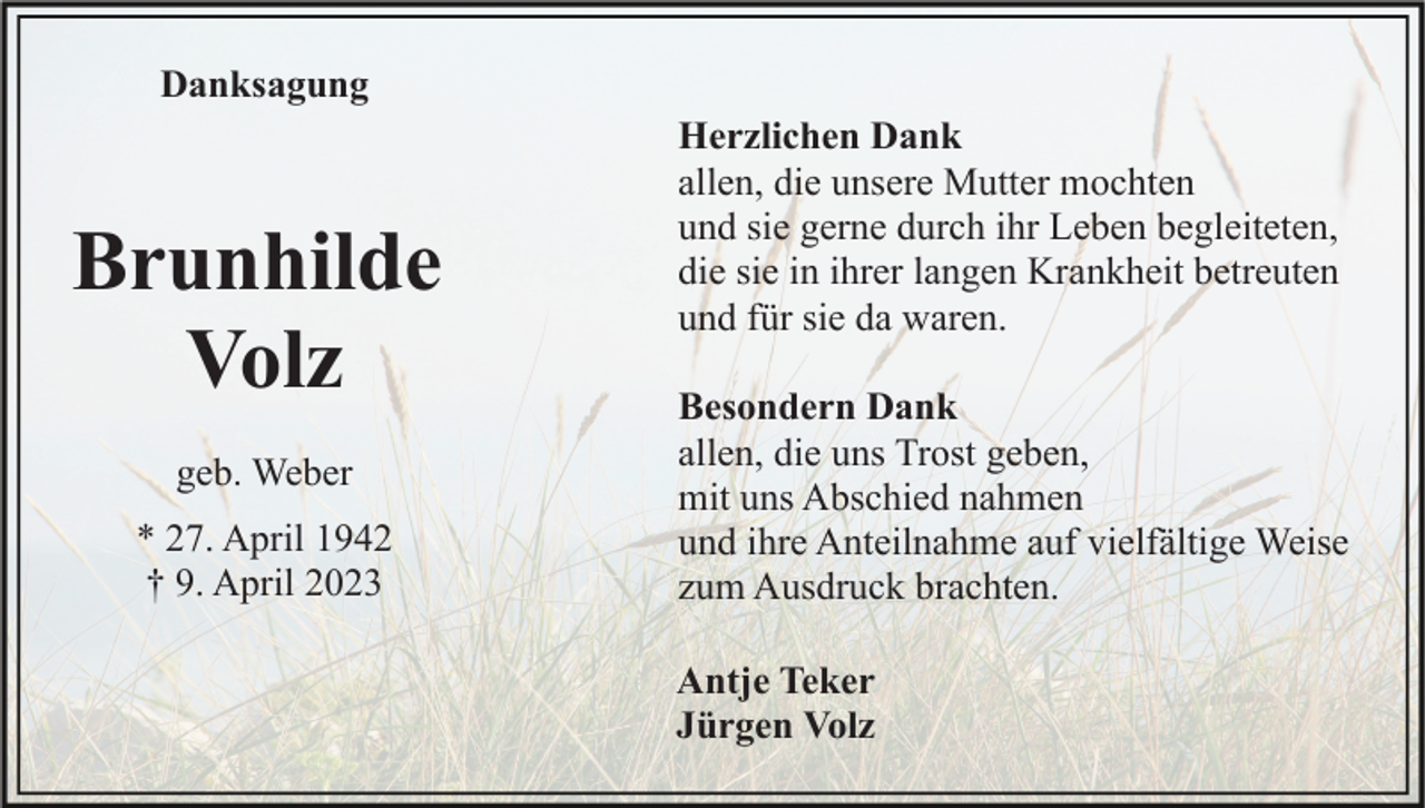 <p>Danksagung</p><p>Brunhilde<br />Volz<br />geb. Weber<br />* 27. April 1942<br />† 9. April 2023</p><p>Herzlichen Dank<br />allen, die unsere Mutter mochten<br />und sie gerne durch ihr Leben begleiteten,<br />die sie in ihrer langen Krankheit betreuten<br />und für sie da waren.<br />Besondern Dank<br />allen, die uns Trost geben,<br />mit uns Abschied nahmen<br />und ihre Anteilnahme auf vielfältige Weise<br />zum Ausdruck brachten.<br />Antje Teker<br />Jürgen Volz</p>