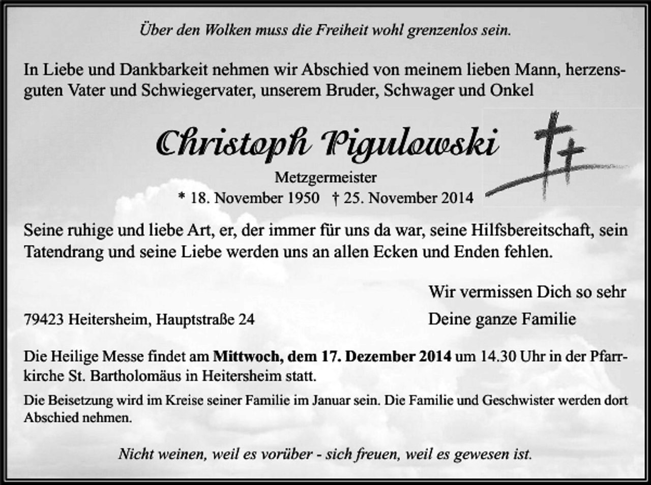 <p>Über den Wolken muss die Freiheit wohl grenzenlos sein.</p><p>In Liebe und Dankbarkeit nehmen wir Abschied von meinem lieben Mann, herzensguten Vater und Schwiegervater, unserem Bruder, Schwager und Onkel</p><p>Christoph Pigulowski<br />Metzgermeister<br />* 18. November 1950 † 25. November 2014</p><p>Seine ruhige und liebe Art, er, der immer für uns da war, seine Hilfsbereitschaft, sein<br />Tatendrang und seine Liebe werden uns an allen Ecken und Enden fehlen.</p><p>79423 Heitersheim, Hauptstraße 24</p><p>Wir vermissen Dich so sehr<br />Deine ganze Familie</p><p>Die Heilige Messe findet am Mittwoch, dem 17. Dezember 2014 um 14.30 Uhr in der Pfarrkirche St. Bartholomäus in Heitersheim statt.<br />Die Beisetzung wird im Kreise seiner Familie im Januar sein. Die Familie und Geschwister werden dort<br />Abschied nehmen.</p><p>Nicht weinen, weil es vorüber - sich freuen, weil es gewesen ist.</p>