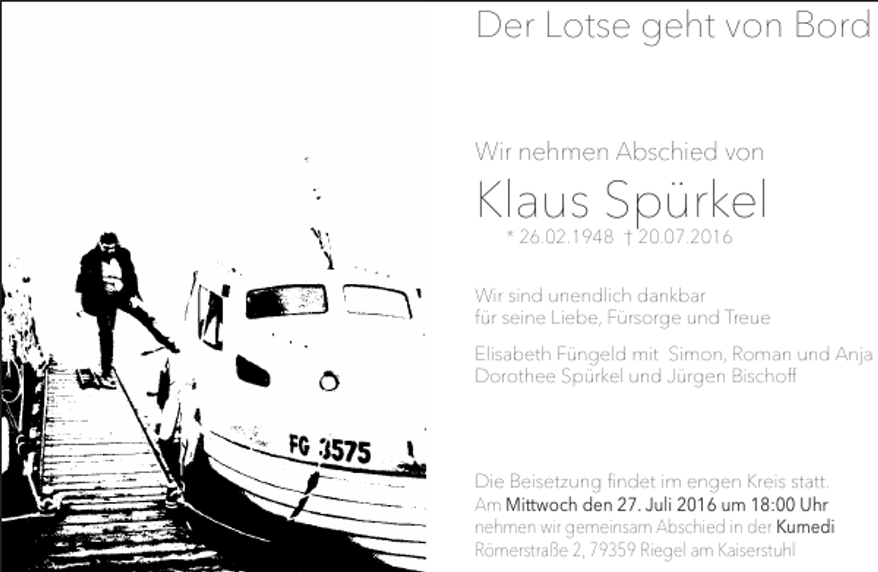 <p>Der Lotse geht von Bord<br />Wir nehmen Abschied von</p><p>Klaus Spürkel<br />* 26.02.1948 † 20.07.2016</p><p>Wir sind unendlich dankbar<br />für seine Liebe, Fürsorge und Treue<br />Elisabeth Füngeld mit Simon, Roman und Anja<br />Dorothee Spürkel und Jürgen Bischoff</p><p>Die Beisetzung findet im engen Kreis statt.<br />Am Mittwoch den 27. Juli 2016 um 18:00 Uhr<br />nehmen wir gemeinsam Abschied in der Kumedi<br />Römerstraße 2, 79359 Riegel am Kaiserstuhl</p>