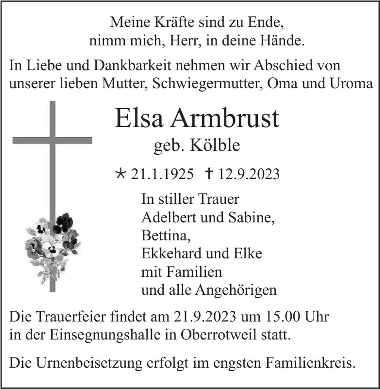 <p>Meine Kräfte sind zu Ende,<br />nimm mich, Herr, in deine Hände.<br />In Liebe und Dankbarkeit nehmen wir Abschied von<br />unserer lieben Mutter, Schwiegermutter, Oma und Uroma</p><p>Elsa Armbrust<br />geb. Kölble<br />* 21.1.1925 † 12.9.2023<br />In stiller Trauer<br />Adelbert und Sabine,<br />Bettina,<br />Ekkehard und Elke<br />mit Familien<br />und alle Angehörigen<br />Die Trauerfeier findet am 21.9.2023 um 15.00 Uhr<br />in der Einsegnungshalle in Oberrotweil statt.<br />Die Urnenbeisetzung erfolgt im engsten Familienkreis.</p>