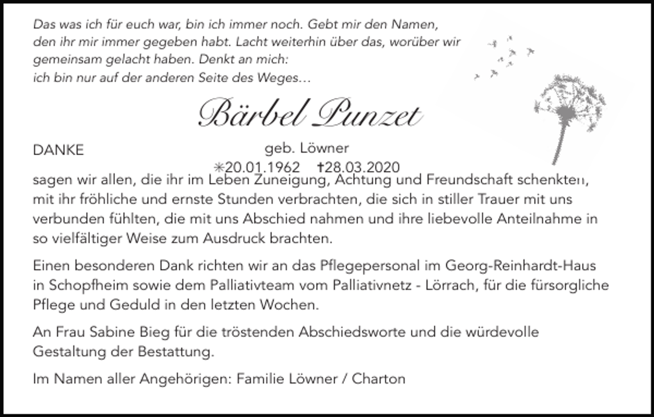<p>Das was ich für euch war, bin ich immer noch. Gebt mir den Namen,<br />den ihr mir immer gegeben habt. Lacht weiterhin über das, worüber wir<br />gemeinsam gelacht haben. Denkt an mich:<br />ich bin nur auf der anderen Seite des Weges…</p><p>Bärbel Punzet<br />geb. Löwner<br />✳20.01.1962 ✝28.03.2020<br />sagen wir allen, die ihr im Leben Zuneigung, Achtung und Freundschaft schenkten,<br />mit ihr fröhliche und ernste Stunden verbrachten, die sich in stiller Trauer mit uns<br />verbunden fühlten, die mit uns Abschied nahmen und ihre liebevolle Anteilnahme in<br />so vielfältiger Weise zum Ausdruck brachten.<br />DANKE</p><p>Einen besonderen Dank richten wir an das Pflegepersonal im Georg-Reinhardt-Haus<br />in Schopfheim sowie dem Palliativteam vom Palliativnetz - Lörrach, für die fürsorgliche<br />Pflege und Geduld in den letzten Wochen.<br />An Frau Sabine Bieg für die tröstenden Abschiedsworte und die würdevolle<br />Gestaltung der Bestattung.<br />Im Namen aller Angehörigen: Familie Löwner / Charton</p>