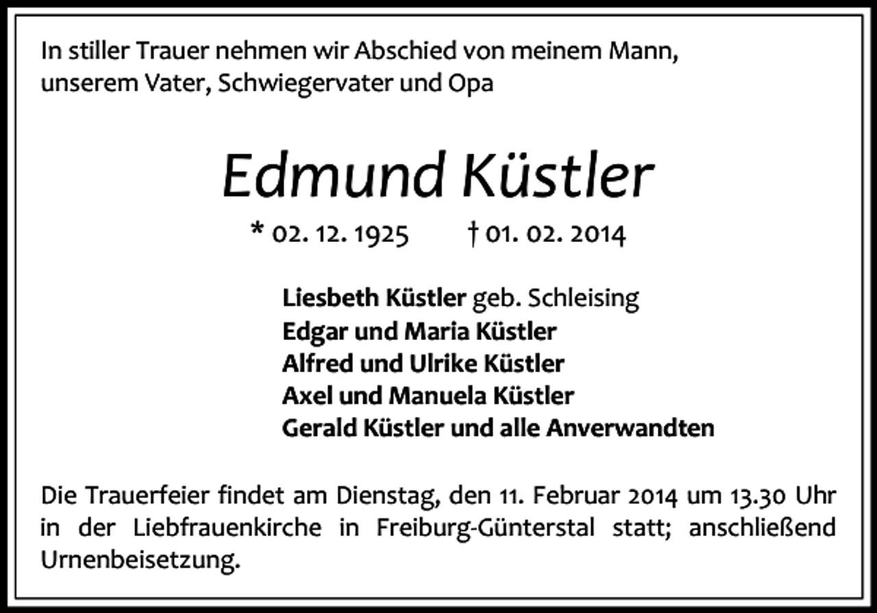 <p>In stiller Trauer nehmen wir Abschied von meinem Mann,<br />unserem Vater, Schwiegervater und Opa</p><p>Edmund Küstler<br />* 02. 12. 1925</p><p>† 01. 02. 2014</p><p>Liesbeth Küstler geb. Schleising<br />Edgar und Maria Küstler<br />Alfred und Ulrike Küstler<br />Axel und Manuela Küstler<br />Gerald Küstler und alle Anverwandten<br />Die Trauerfeier findet am Dienstag, den 11. Februar 2014 um 13.30 Uhr<br />in der Liebfrauenkirche in Freiburg-Günterstal statt; anschließend<br />Urnenbeisetzung.</p>