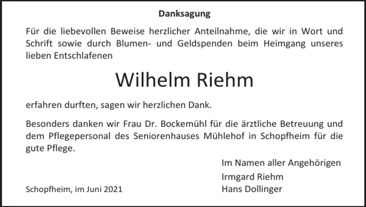 <p>Danksagung<br />Für die liebevollen Beweise herzlicher Anteilnahme, die wir in Wort und<br />Schrift sowie durch Blumen- und Geldspenden beim Heimgang unseres<br />lieben Entschlafenen</p><p>Wilhelm Riehm<br />erfahren durften, sagen wir herzlichen Dank.<br />Besonders danken wir Frau Dr. Bockemühl für die ärztliche Betreuung und<br />dem Pflegepersonal des Seniorenhauses Mühlehof in Schopfheim für die<br />gute Pflege.<br />Im Namen aller Angehörigen<br />Irmgard Riehm<br />Schopfheim, im Juni 2021<br />Hans Dollinger</p>