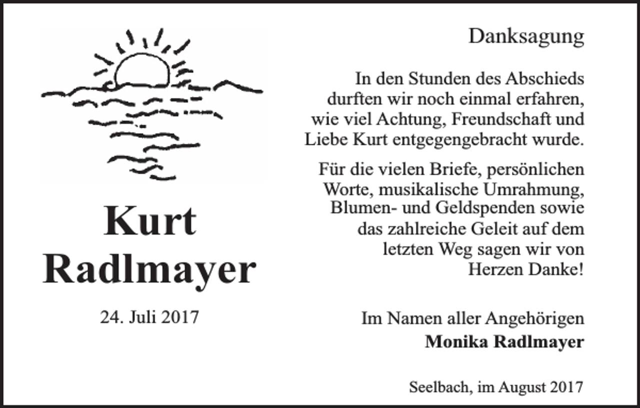 <p>Danksagung<br />In den Stunden des Abschieds<br />durften wir noch einmal erfahren,<br />wie viel Achtung, Freundschaft und<br />Liebe Kurt entgegengebracht wurde.</p><p>Kurt<br />Radlmayer<br />24. Juli 2017</p><p>Für die vielen Briefe, persönlichen<br />Worte, musikalische Umrahmung,<br />Blumen- und Geldspenden sowie<br />das zahlreiche Geleit auf dem<br />letzten Weg sagen wir von<br />Herzen Danke!<br />Im Namen aller Angehörigen<br />Monika Radlmayer<br />Seelbach, im August 2017</p>