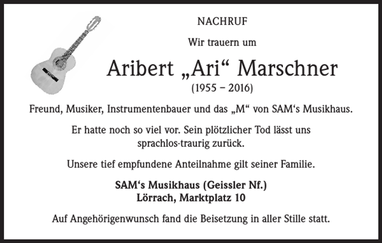 <p>nachruf<br />Wir trauern um</p><p>Aribert „Ari“ Marschner<br />(1955 – 2016)</p><p>Freund, Musiker, Instrumentenbauer und das „M“ von SAM‘s Musikhaus.<br />Er hatte noch so viel vor. Sein plötzlicher Tod lässt uns<br />sprachlos-traurig zurück.<br />Unsere tief empfundene Anteilnahme gilt seiner Familie.<br />SAM‘s Musikhaus (Geissler Nf.)<br />Lörrach, Marktplatz 10<br />Auf Angehörigenwunsch fand die Beisetzung in aller Stille statt.</p>
