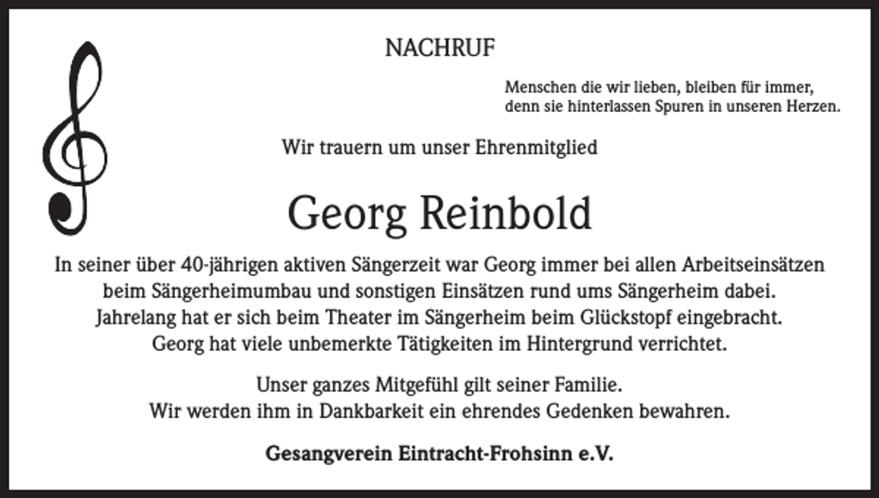 <p>NACHRUF<br />Menschen die wir lieben, bleiben für immer,<br />denn sie hinterlassen Spuren in unseren Herzen.</p><p>Wir trauern um unser Ehrenmitglied</p><p>Georg Reinbold<br />In seiner über 40-jährigen aktiven Sängerzeit war Georg immer bei allen Arbeitseinsätzen<br />beim Sängerheimumbau und sonstigen Einsätzen rund ums Sängerheim dabei.<br />Jahrelang hat er sich beim Theater im Sängerheim beim Glückstopf eingebracht.<br />Georg hat viele unbemerkte Tätigkeiten im Hintergrund verrichtet.<br />Unser ganzes Mitgefühl gilt seiner Familie.<br />Wir werden ihm in Dankbarkeit ein ehrendes Gedenken bewahren.<br />Gesangverein Eintracht-Frohsinn e.V.</p>