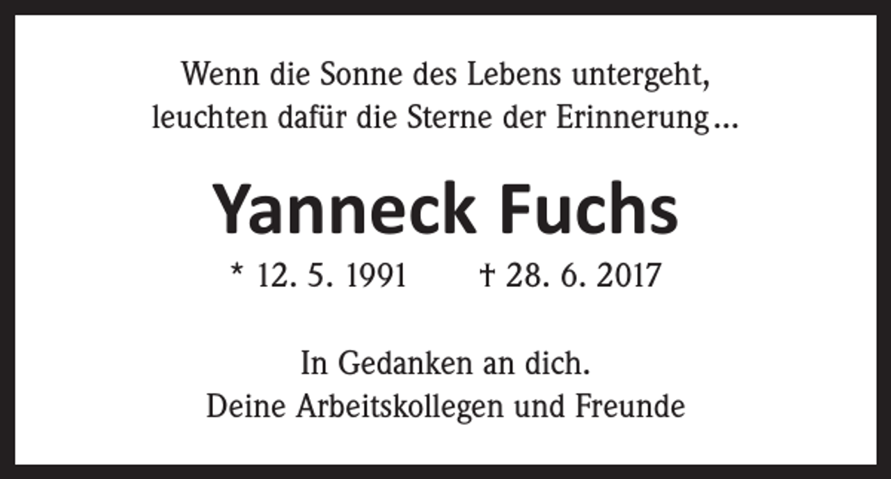 <p>Wenn die Sonne des Lebens untergeht,<br />leuchten dafür die Sterne der Erinnerung …</p><p>Yanneck Fuchs<br />* 12. 5. 1991 † 28. 6. 2017</p><p>In Gedanken an dich.<br />Deine Arbeitskollegen und Freunde</p>