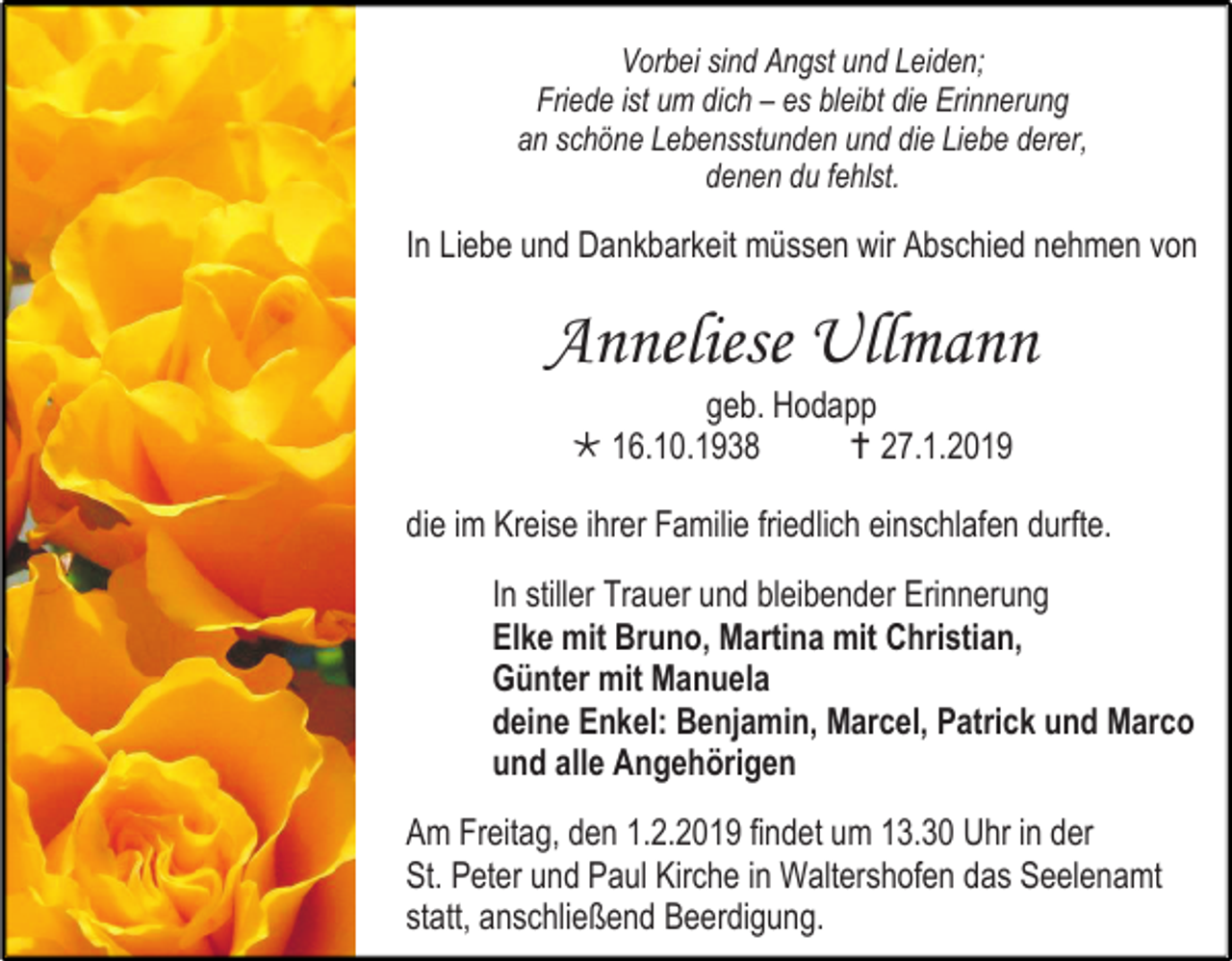 <p>Vorbei sind Angst und Leiden;<br />Friede ist um dich – es bleibt die Erinnerung<br />an schöne Lebensstunden und die Liebe derer,<br />denen du fehlst.</p><p>In Liebe und Dankbarkeit müssen wir Abschied nehmen von</p><p>Anneliese Ullmann<br />geb. Hodapp<br /> 16.10.1938<br /> 27.1.2019<br />die im Kreise ihrer Familie friedlich einschlafen durfte.<br />In stiller Trauer und bleibender Erinnerung<br />Elke mit Bruno, Martina mit Christian,<br />Günter mit Manuela<br />deine Enkel: Benjamin, Marcel, Patrick und Marco<br />und alle Angehörigen<br />Am Freitag, den 1.2.2019 findet um 13.30 Uhr in der<br />St. Peter und Paul Kirche in Waltershofen das Seelenamt<br />statt, anschließend Beerdigung.</p>
