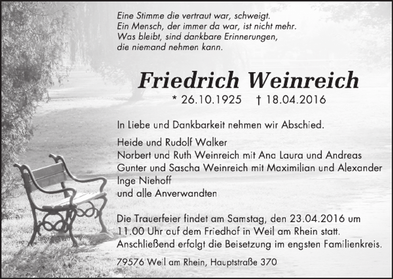 <p>Eine Stimme die ve<br />v rtr<br />t aut wa<br />tr<br />w r,<br />r schwe<br />w ig<br />we<br />i t.<br />Ein Mensch, der immer da wa<br />w r,<br />r ist nicht mehr.<br />W s bleibt,<br />Wa<br />t sind dankbare Erinnerungen,<br />t,<br />die niemand nehmen kann.</p><p>Fri<br />Fr<br />riedr<br />dri<br />dr<br />rich<br />c We<br />W in<br />i reich<br />c<br />ch<br />* 26.10.1925</p><p>† 18.04.2016</p><p>In Liebe und Dankbarkeit nehmen wir Abschied.<br />Heide und Rudolf Walker<br />Norbert und Ruth Weinreich mit Ana Laura und Andreas<br />Gunter und Sascha Weinreich mit Maximilian und Alexander<br />Inge Niehoff<br />und alle Anverwandten<br />Die Trauerfeier findet am Samstag, den 23.04.2016 um<br />11.00 Uhr auf dem Friedhof in Weil am Rhein statt.<br />Anschließend erfolgt die Beisetzung im engsten Familienkreis.<br />79576 Weil am Rhein, Hauptstraße 370</p>