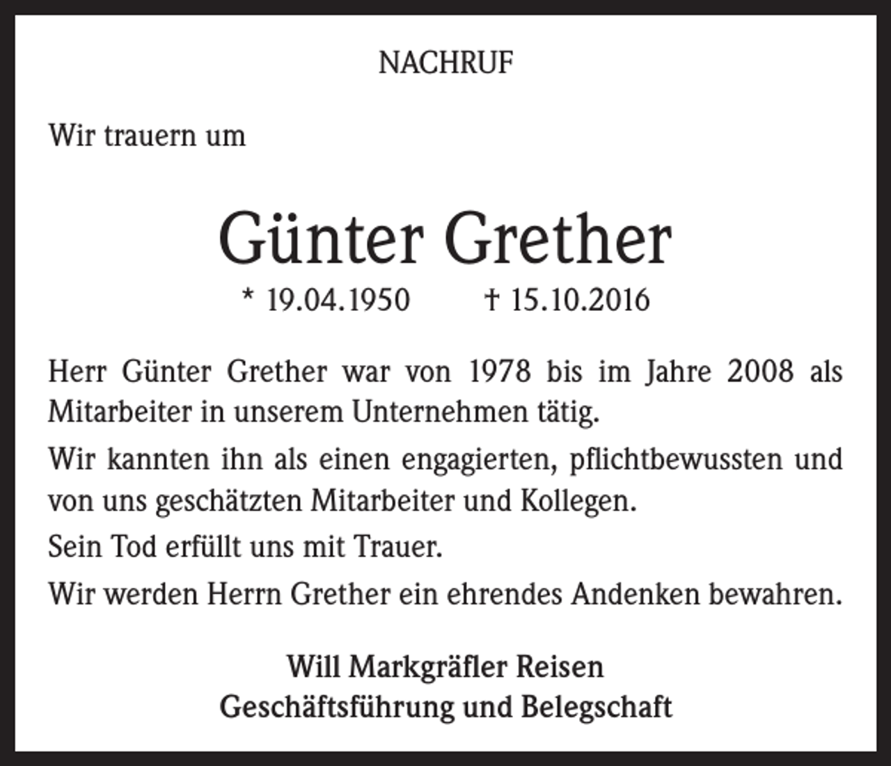 <p>Nachruf<br />Wir trauern um</p><p>Günter Grether<br />* 19.04.1950</p><p>† 15.10.2016</p><p>Herr Günter Grether war von 1978 bis im Jahre 2008 als<br />Mitarbeiter in unserem Unternehmen tätig.<br />Wir kannten ihn als einen engagierten, pflichtbewussten und<br />von uns geschätzten Mitarbeiter und Kollegen.<br />Sein Tod erfüllt uns mit Trauer.<br />Wir werden Herrn Grether ein ehrendes Andenken bewahren.<br />Will Markgräfler Reisen<br />Geschäftsführung und Belegschaft</p>
