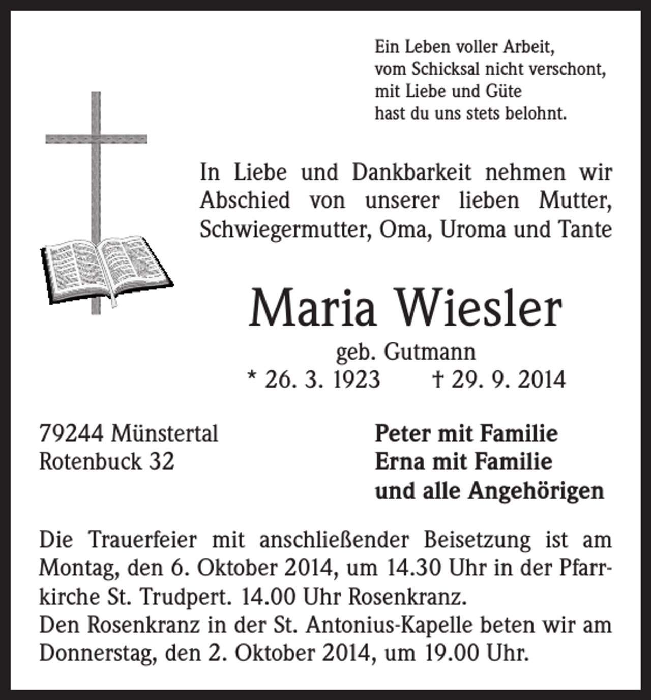 <p>Ein Leben voller Arbeit,<br />vom Schicksal nicht verschont,<br />mit Liebe und Güte<br />hast du uns stets belohnt.</p><p>In Liebe und Dankbarkeit nehmen wir<br />Abschied von unserer lieben Mutter,<br />Schwiegermutter, Oma, Uroma und Tante</p><p>Maria Wiesler</p><p>geb. Gutmann<br />* 26. 3. 1923 † 29. 9. 2014<br />79244 Münstertal<br />Peter mit Familie<br />Rotenbuck 32 Erna mit Familie<br />und alle Angehörigen<br />Die Trauerfeier mit anschließender Beisetzung ist am<br />Montag, den 6. Oktober 2014, um 14.30 Uhr in der Pfarrkirche St. Trudpert. 14.00 Uhr Rosenkranz.<br />Den Rosenkranz in der St. Antonius-Kapelle beten wir am<br />Donnerstag, den 2. Oktober 2014, um 19.00 Uhr.</p>