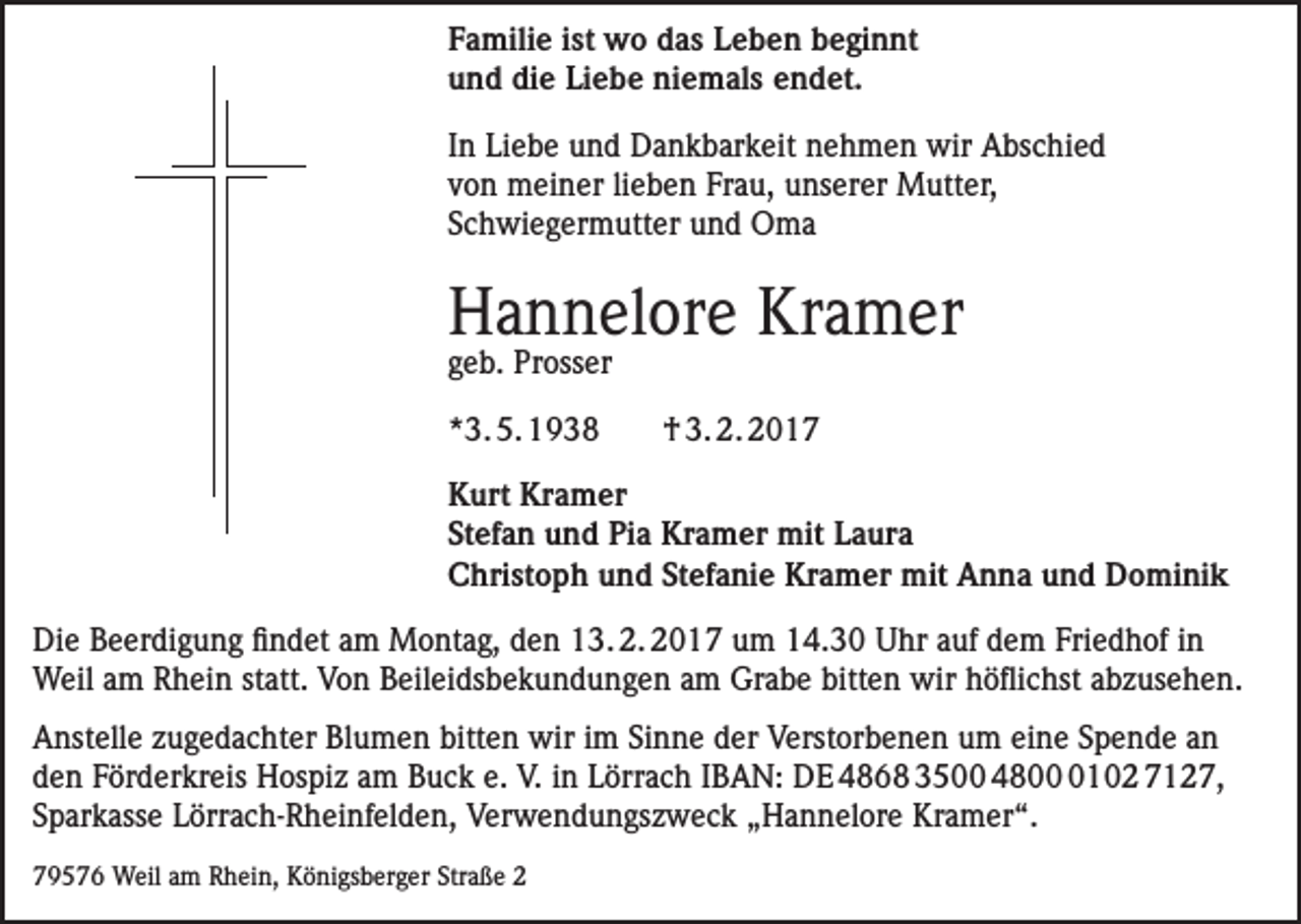 <p>Familie ist wo das Leben beginnt<br />und die Liebe niemals endet.<br />In Liebe und Dankbarkeit nehmen wir Abschied<br />von meiner lieben Frau, unserer Mutter,<br />Schwiegermutter und Oma</p><p>Hannelore Kramer<br />geb. Prosser<br />*3. 5. 1938</p><p>† 3. 2. 2017</p><p>Kurt Kramer<br />Stefan und Pia Kramer mit Laura<br />Christoph und Stefanie Kramer mit Anna und Dominik<br />Die Beerdigung findet am Montag, den 13. 2. 2017 um 14.30 Uhr auf dem Friedhof in<br />Weil am Rhein statt. Von Beileidsbekundungen am Grabe bitten wir höflichst abzusehen.<br />Anstelle zugedachter Blumen bitten wir im Sinne der Verstorbenen um eine Spende an<br />den Förderkreis Hospiz am Buck e. V. in Lörrach IBAN: DE 4868 3500 480102 7127,<br />Sparkasse Lörrach-Rheinfelden, Verwendungszweck „Hannelore Kramer“.<br />79576 Weil am Rhein, Königsberger Straße 2</p>