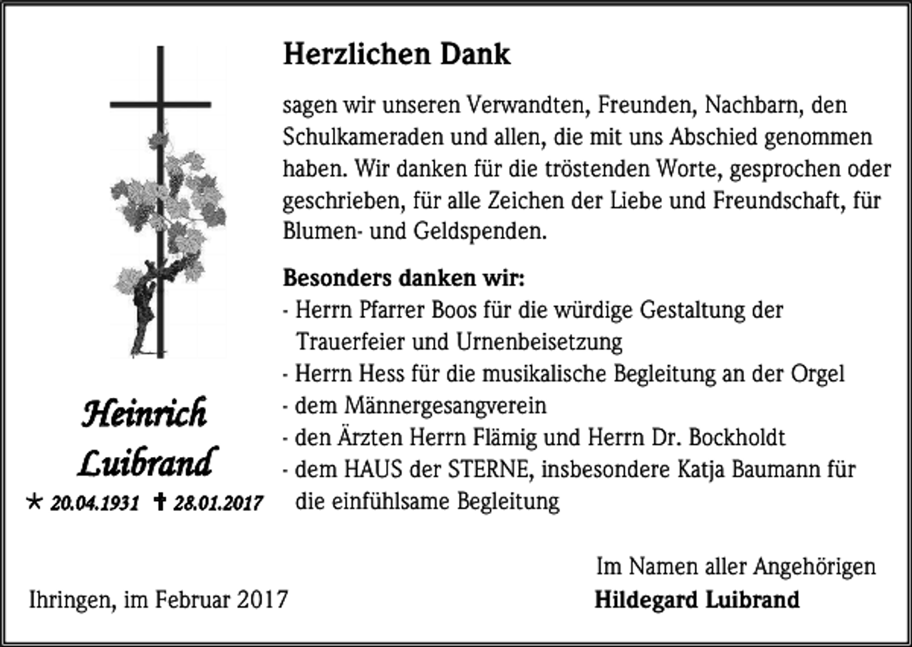<p>Herzlichen Dank<br />sagen wir unseren Verwandten, Freunden, Nachbarn, den<br />Schulkameraden und allen, die mit uns Abschied genommen<br />haben. Wir danken für die tröstenden Worte, gesprochen oder<br />geschrieben, für alle Zeichen der Liebe und Freundschaft, für<br />Blumen- und Geldspenden.<br />Besonders danken wir:<br />- Herrn Pfarrer Boos für die würdige Gestaltung der<br />Trauerfeier und Urnenbeisetzung<br />- Herrn Hess für die musikalische Begleitung an der Orgel<br />- dem Männergesangverein<br />- den Ärzten Herrn Flämig und Herrn Dr. Bockholdt<br />- dem HAUS der STERNE, insbesondere Katja Baumann für<br />die einfühlsame Begleitung<br /> 20.04.1931  28.01.2017</p><p>Heinrich<br />Luibrand</p><p>Ihringen, im Februar 2017</p><p>Im Namen aller Angehörigen<br />Hildegard Luibrand</p>