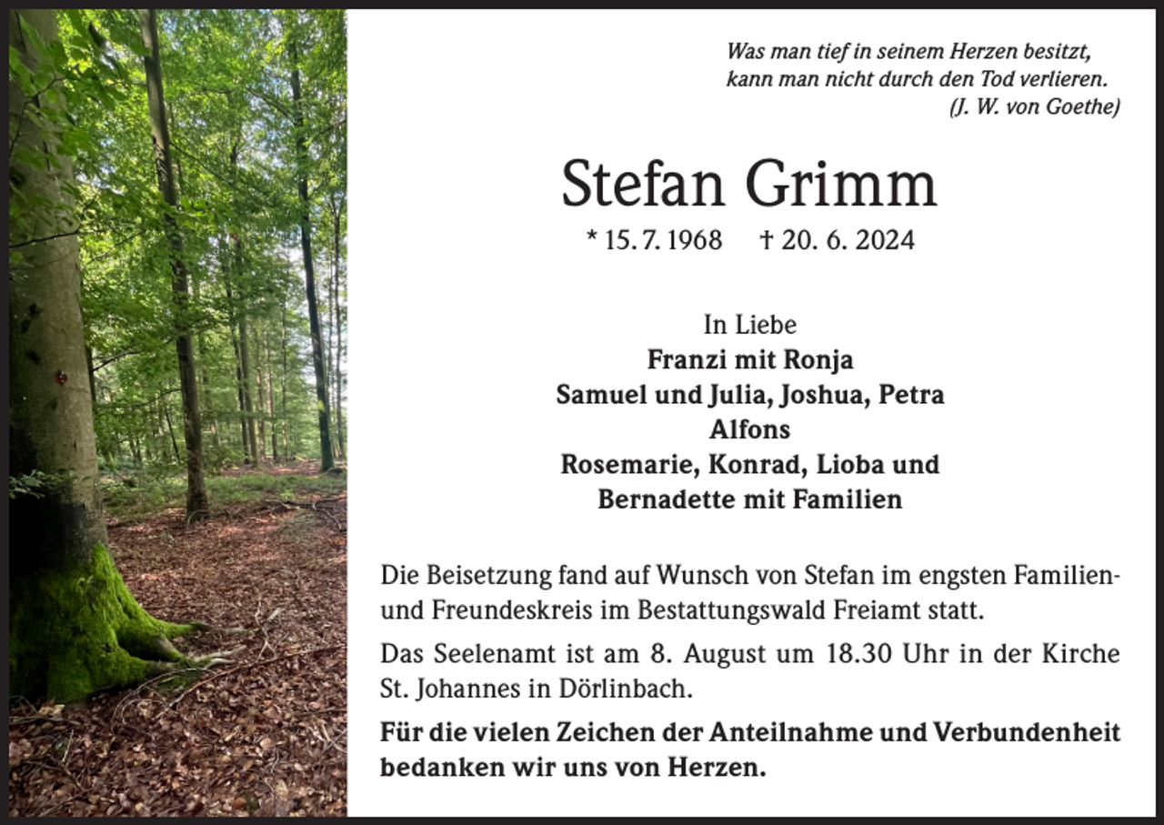 <p>Was man tief in seinem Herzen besitzt,<br />kann man nicht durch den Tod verlieren.<br />(J. W. von Goethe)</p><p>Stefan Grimm<br />* 15. 7. 1968</p><p>† 20. 6. 2024</p><p>In Liebe<br />Franzi mit Ronja<br />Samuel und Julia, Joshua, Petra<br />Alfons<br />Rosemarie, Konrad, Lioba und<br />Bernadette mit Familien<br />Die Beisetzung fand auf Wunsch von Stefan im engsten Familienund Freundeskreis im Bestattungswald Freiamt statt.<br />Das Seelenamt ist am 8. August um 18.30 Uhr in der Kirche<br />St. Johannes in Dörlinbach.<br />Für die vielen Zeichen der Anteilnahme und Verbundenheit<br />bedanken wir uns von Herzen.</p>