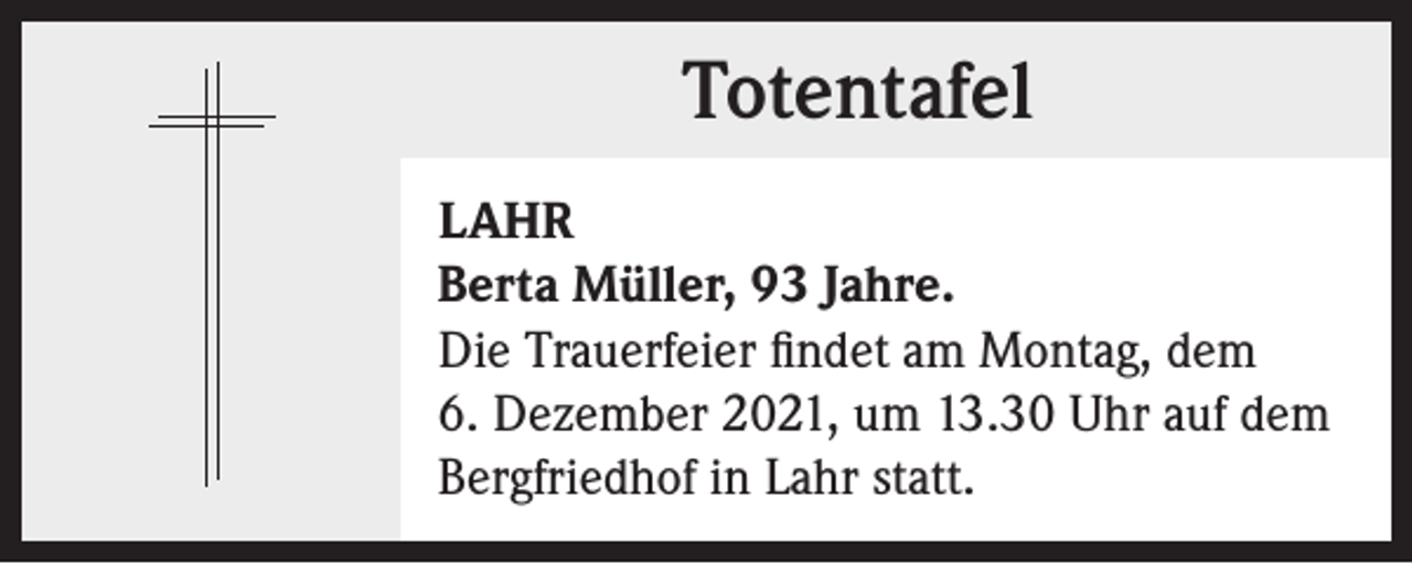 <p>Totentafel<br />Totentafel<br />LAHR<br />Berta Müller, 93 Jahre.<br />Die Trauerfeier findet am Montag, dem<br />6. Dezember 2021, um 13.30 Uhr auf dem<br />Bergfriedhof in Lahr statt.</p>
