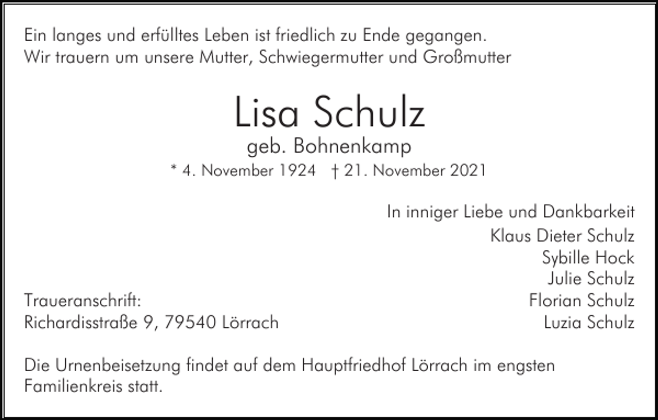 <p>Ein langes und erfülltes Leben ist friedlich zu Ende gegangen.<br />Wir trauern um unsere Mutter, Schwiegermutter und Großmutter</p><p>Lisa Schulz<br />geb. Bohnenkamp<br />* 4. November 1924 † 21. November 2021</p><p>Traueranschrift:<br />Richardisstraße 9, 79540 Lörrach</p><p>In inniger Liebe und Dankbarkeit<br />Klaus Dieter Schulz<br />Sybille Hock<br />Julie Schulz<br />Florian Schulz<br />Luzia Schulz</p><p>Die Urnenbeisetzung findet auf dem Hauptfriedhof Lörrach im engsten<br />Familienkreis statt.</p>