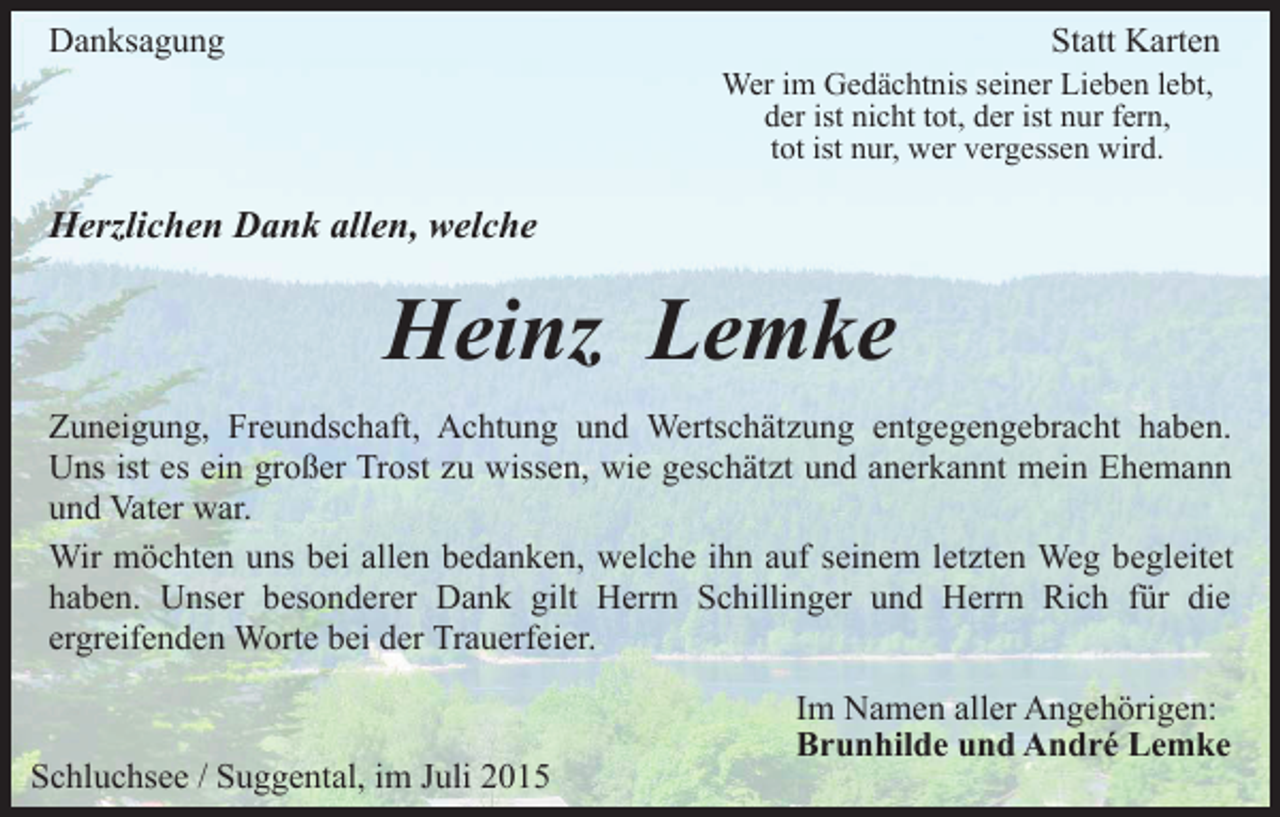 <p>Danksagung</p><p>Statt Karten</p><p>Wer im Gedächtnis seiner Lieben lebt,<br />der ist nicht tot, der ist nur fern,<br />tot ist nur, wer vergessen wird.</p><p>Herzlichen Dank allen, welche</p><p>Heinz Lemke<br />Zuneigung, Freundschaft, Achtung und Wertschätzung entgegengebracht haben.<br />Uns ist es ein großer Trost zu wissen, wie geschätzt und anerkannt mein Ehemann<br />und Vater war.<br />Wir möchten uns bei allen bedanken, welche ihn auf seinem letzten Weg begleitet<br />haben. Unser besonderer Dank gilt Herrn Schillinger und Herrn Rich für die<br />ergreifenden Worte bei der Trauerfeier.</p><p>Schluchsee / Suggental, im Juli 2015</p><p>Im Namen aller Angehörigen:<br />Brunhilde und André Lemke</p>