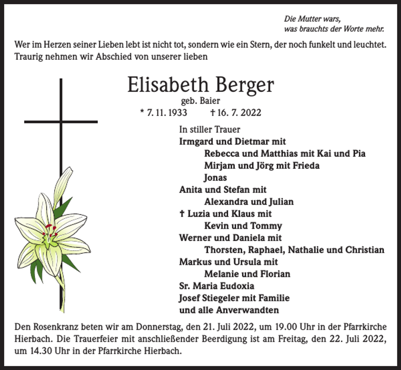 <p>Die Mutter wars,<br />was brauchts der Worte mehr.</p><p>Wer im Herzen seiner Lieben lebt ist nicht tot, sondern wie ein Stern, der noch funkelt und leuchtet.<br />Traurig nehmen wir Abschied von unserer lieben</p><p>Elisabeth Berger<br />geb. Baier<br />* 7. 11. 1933<br />† 16. 7. 2022</p><p>In stiller Trauer<br />Irmgard und Dietmar mit<br />Rebecca und Matthias mit Kai und Pia<br />Mirjam und Jörg mit Frieda<br />Jonas<br />Anita und Stefan mit<br />Alexandra und Julian<br />† Luzia und Klaus mit<br />Kevin und Tommy<br />Werner und Daniela mit<br />Thorsten, Raphael, Nathalie und Christian<br />Markus und Ursula mit<br />Melanie und Florian<br />Sr. Maria Eudoxia<br />Josef Stiegeler mit Familie<br />und alle Anverwandten<br />Den Rosenkranz beten wir am Donnerstag, den 21. Juli 2022, um 19.00 Uhr in der Pfarrkirche<br />Hierbach. Die Trauerfeier mit anschließender Beerdigung ist am Freitag, den 22. Juli 2022,<br />um 14.30 Uhr in der Pfarrkirche Hierbach.</p>
