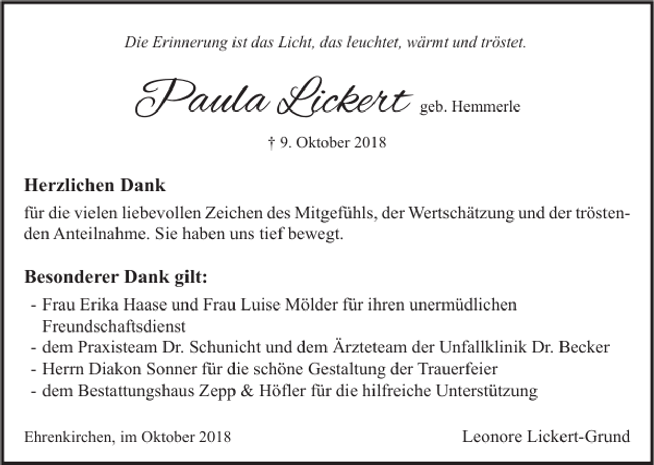 <p>Die Erinnerung ist das Licht, das leuchtet, wärmt und tröstet.</p><p>Paula Lickert</p><p>geb. Hemmerle</p><p>† 9. Oktober 2018</p><p>Herzlichen Dank<br />für die vielen liebevollen Zeichen des Mitgefühls, der Wertschätzung und der tröstenden Anteilnahme. Sie haben uns tief bewegt.</p><p>Besonderer Dank gilt:<br />- Frau Erika Haase und Frau Luise Mölder für ihren unermüdlichen<br />Freundschaftsdienst<br />- dem Praxisteam Dr. Schunicht und dem Ärzteteam der Unfallklinik Dr. Becker<br />- Herrn Diakon Sonner für die schöne Gestaltung der Trauerfeier<br />- dem Bestattungshaus Zepp &amp; Höfler für die hilfreiche Unterstützung<br />Ehrenkirchen, im Oktober 2018</p><p>Leonore Lickert-Grund</p>