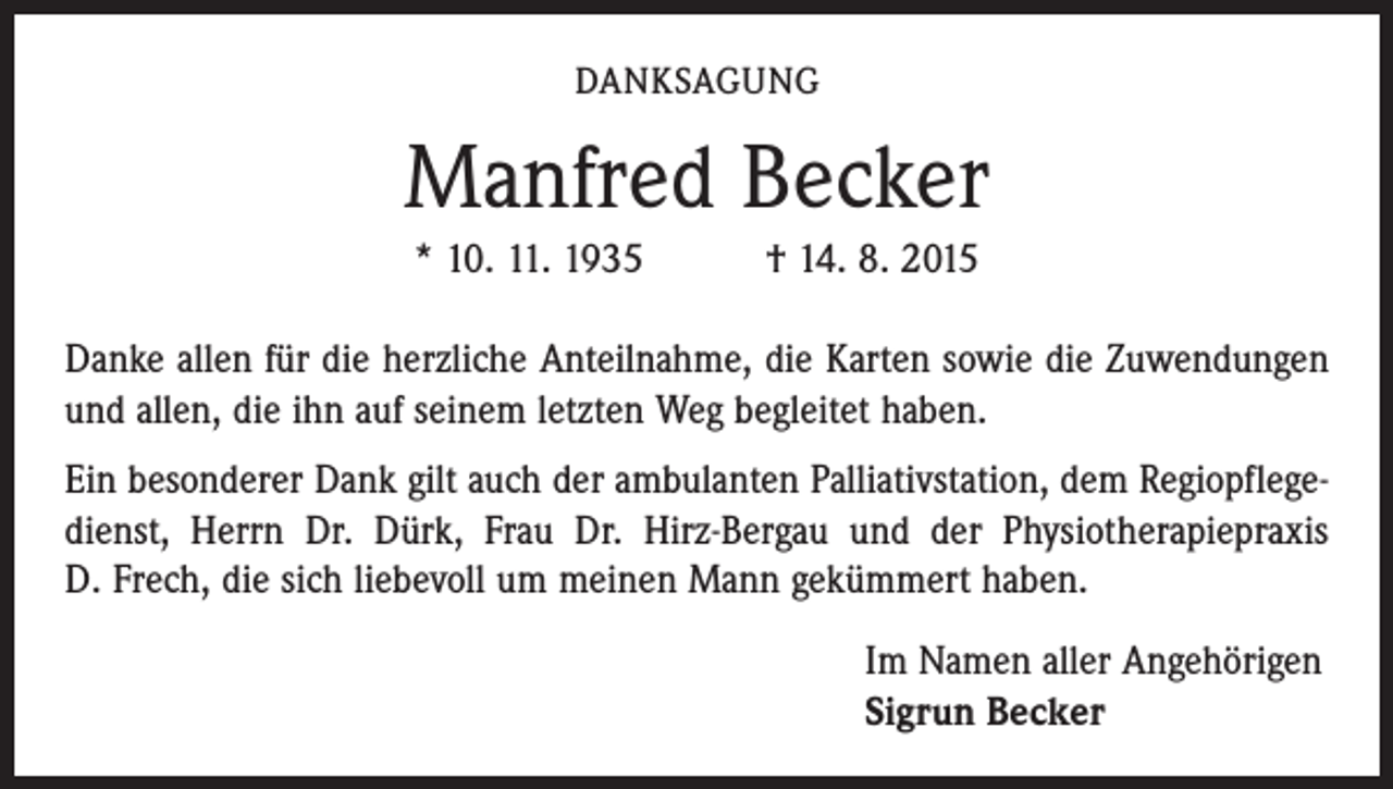 <p>DANKSAGUNG</p><p>Manfred Becker<br />* 10. 11. 1935 † 14. 8. 2015<br />Danke allen für die herzliche Anteilnahme, die Karten sowie die Zuwendungen<br />und allen, die ihn auf seinem letzten Weg begleitet haben.<br />Ein besonderer Dank gilt auch der ambulanten Palliativstation, dem Regiopflegedienst, Herrn Dr. Dürk, Frau Dr. Hirz-Bergau und der Physiotherapiepraxis<br />D. Frech, die sich liebevoll um meinen Mann gekümmert haben.<br />Im Namen aller Angehörigen<br />Sigrun Becker</p>