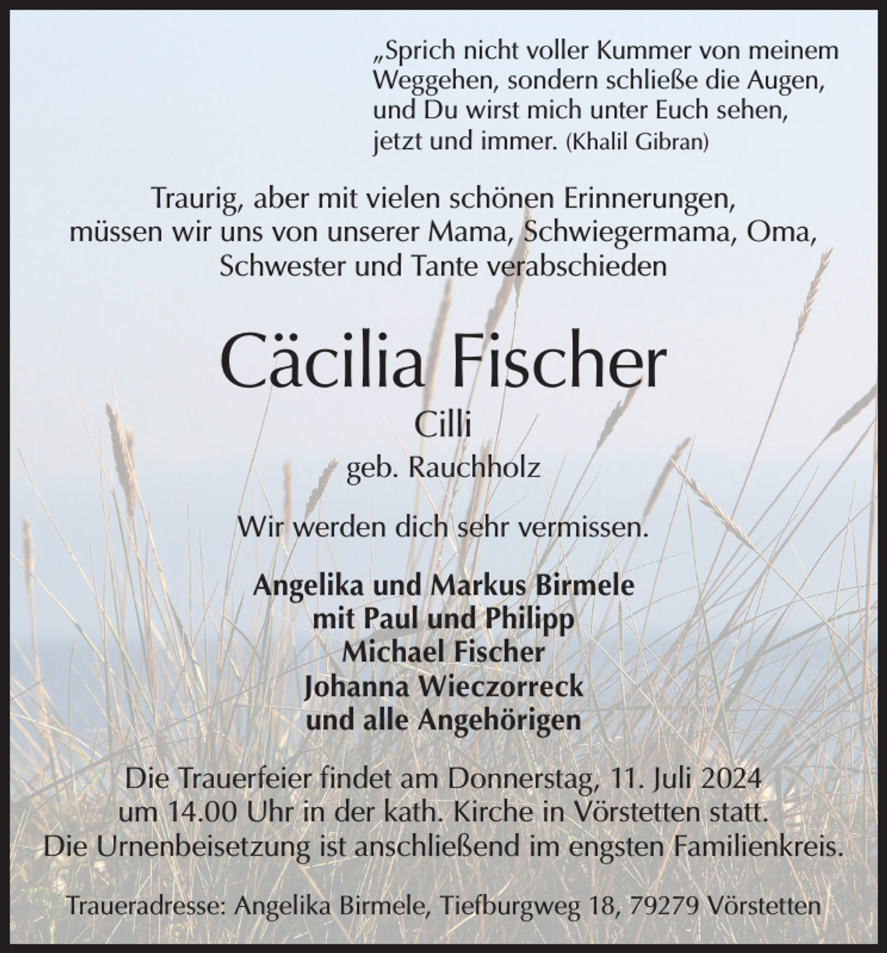 <p>„Sprich nicht voller Kummer von meinem<br />Weggehen, sondern schließe die Augen,<br />und Du wirst mich unter Euch sehen,<br />jetzt und immer. (Khalil Gibran)</p><p>Traurig, aber mit vielen schönen Erinnerungen,<br />müssen wir uns von unserer Mama, Schwiegermama, Oma,<br />Schwester und Tante verabschieden</p><p>Cäcilia Fischer<br />Cilli</p><p>geb. Rauchholz<br />Wir werden dich sehr vermissen.<br />Angelika und Markus Birmele<br />mit Paul und Philipp<br />Michael Fischer<br />Johanna Wieczorreck<br />und alle Angehörigen<br />Die Trauerfeier findet am Donnerstag, 11. Juli 2024<br />um 14.00 Uhr in der kath. Kirche in Vörstetten statt.<br />Die Urnenbeisetzung ist anschließend im engsten Familienkreis.<br />Traueradresse: Angelika Birmele, Tiefburgweg 18, 79279 Vörstetten</p>