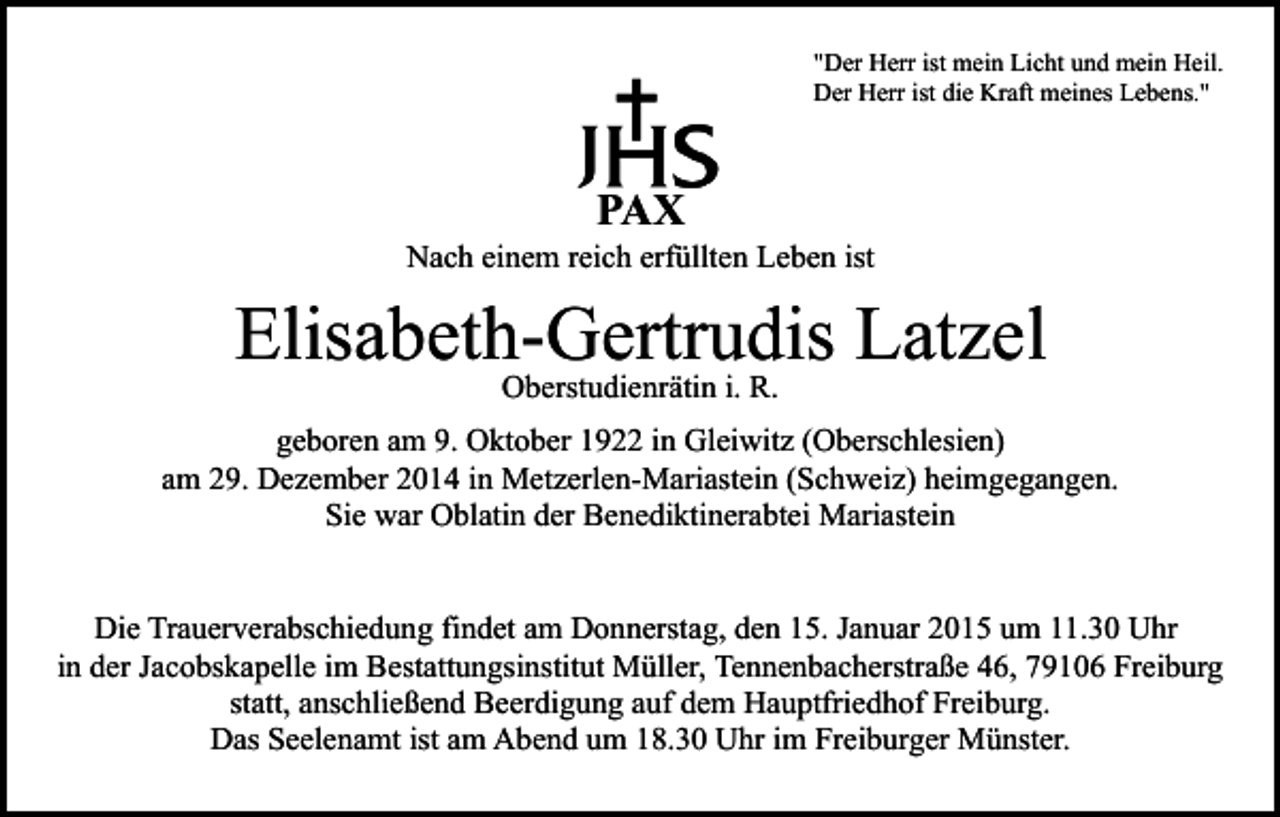 <p>"Der Herr ist mein Licht und mein Heil.<br />Der Herr ist die Kraft meines Lebens."</p><p>PAX</p><p>Nach einem reich erfüllten Leben ist</p><p>Elisabeth-Gertrudis Latzel<br />Oberstudienrätin i. R.</p><p>geboren am 9. Oktober 1922 in Gleiwitz (Oberschlesien)<br />am 29. Dezember 2014 in Metzerlen-Mariastein (Schweiz) heimgegangen.<br />Sie war Oblatin der Benediktinerabtei Mariastein<br />Die Trauerverabschiedung findet am Donnerstag, den 15. Januar 2015 um 11.30 Uhr<br />in der Jacobskapelle im Bestattungsinstitut Müller, Tennenbacherstraße 46, 79106 Freiburg<br />statt, anschließend Beerdigung auf dem Hauptfriedhof Freiburg.<br />Das Seelenamt ist am Abend um 18.30 Uhr im Freiburger Münster.</p>