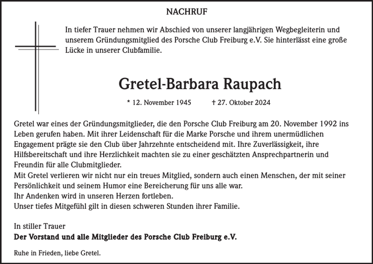 <p>NACHRUF<br />In tiefer Trauer nehmen wir Abschied von unserer langjährigen Wegbegleiterin und<br />unserem Gründungsmitglied des Porsche Club Freiburg e.V. Sie hinterlässt eine große<br />Lücke in unserer Clubfamilie.</p><p>Gretel-Barbara Raupach<br />* 12. November 1945</p><p>† 27. Oktober 2024</p><p>Gretel war eines der Gründungsmitglieder, die den Porsche Club Freiburg am 20. November 1992 ins<br />Leben gerufen haben. Mit ihrer Leidenschaft für die Marke Porsche und ihrem unermüdlichen<br />Engagement prägte sie den Club über Jahrzehnte entscheidend mit. Ihre Zuverlässigkeit, ihre<br />Hilfsbereitschaft und ihre Herzlichkeit machten sie zu einer geschätzten Ansprechpartnerin und<br />Freundin für alle Clubmitglieder.<br />Mit Gretel verlieren wir nicht nur ein treues Mitglied, sondern auch einen Menschen, der mit seiner<br />Persönlichkeit und seinem Humor eine Bereicherung für uns alle war.<br />Ihr Andenken wird in unseren Herzen fortleben.<br />Unser tiefes Mitgefühl gilt in diesen schweren Stunden ihrer Familie.<br />In stiller Trauer<br />Der Vorstand und alle Mitglieder des Porsche Club Freiburg e.V.<br />Ruhe in Frieden, liebe Gretel.</p>