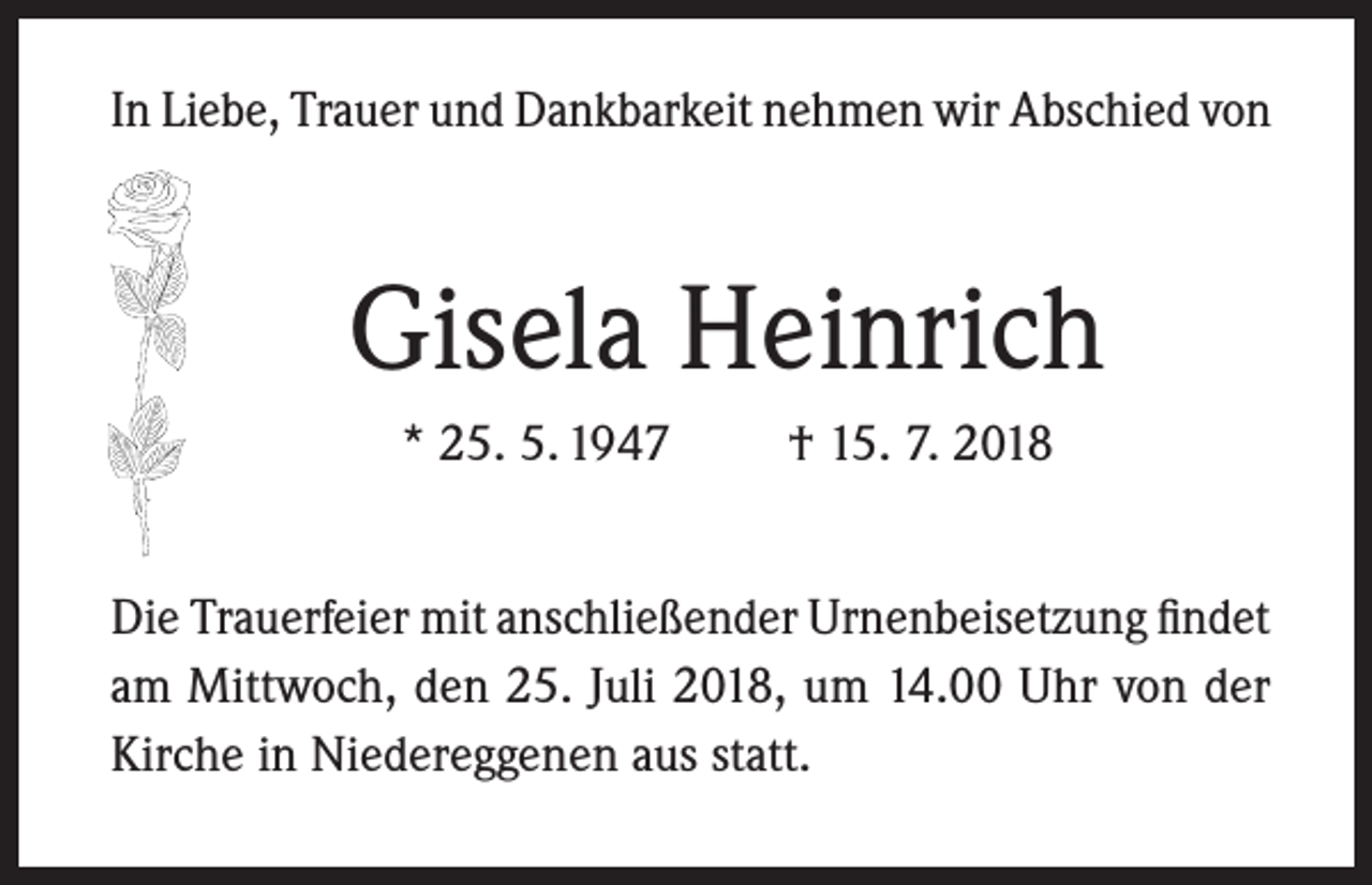 <p>In Liebe, Trauer und Dankbarkeit nehmen wir Abschied von</p><p>Gisela Heinrich<br />* 25. 5. 1947</p><p>† 15. 7. 2018</p><p>Die Trauerfeier mit anschließender Urnenbeisetzung findet<br />am Mittwoch, den 25. Juli 2018, um 14.00 Uhr von der<br />Kirche in Niedereggenen aus statt.</p>