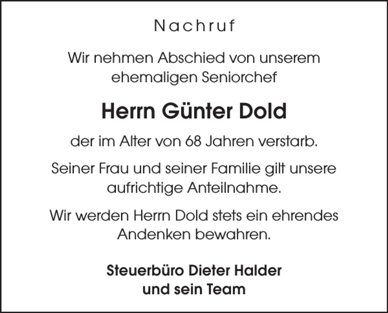 <p>Nachruf<br />Wir nehmen Abschied von unserem<br />ehemaligen Seniorchef</p><p>Herrn Günter Dold<br />der im Alter von 68 Jahren verstarb.<br />Seiner Frau und seiner Familie gilt unsere<br />aufrichtige Anteilnahme.<br />Wir werden Herrn Dold stets ein ehrendes<br />Andenken bewahren.<br />Steuerbüro Dieter Halder<br />und sein Team</p>