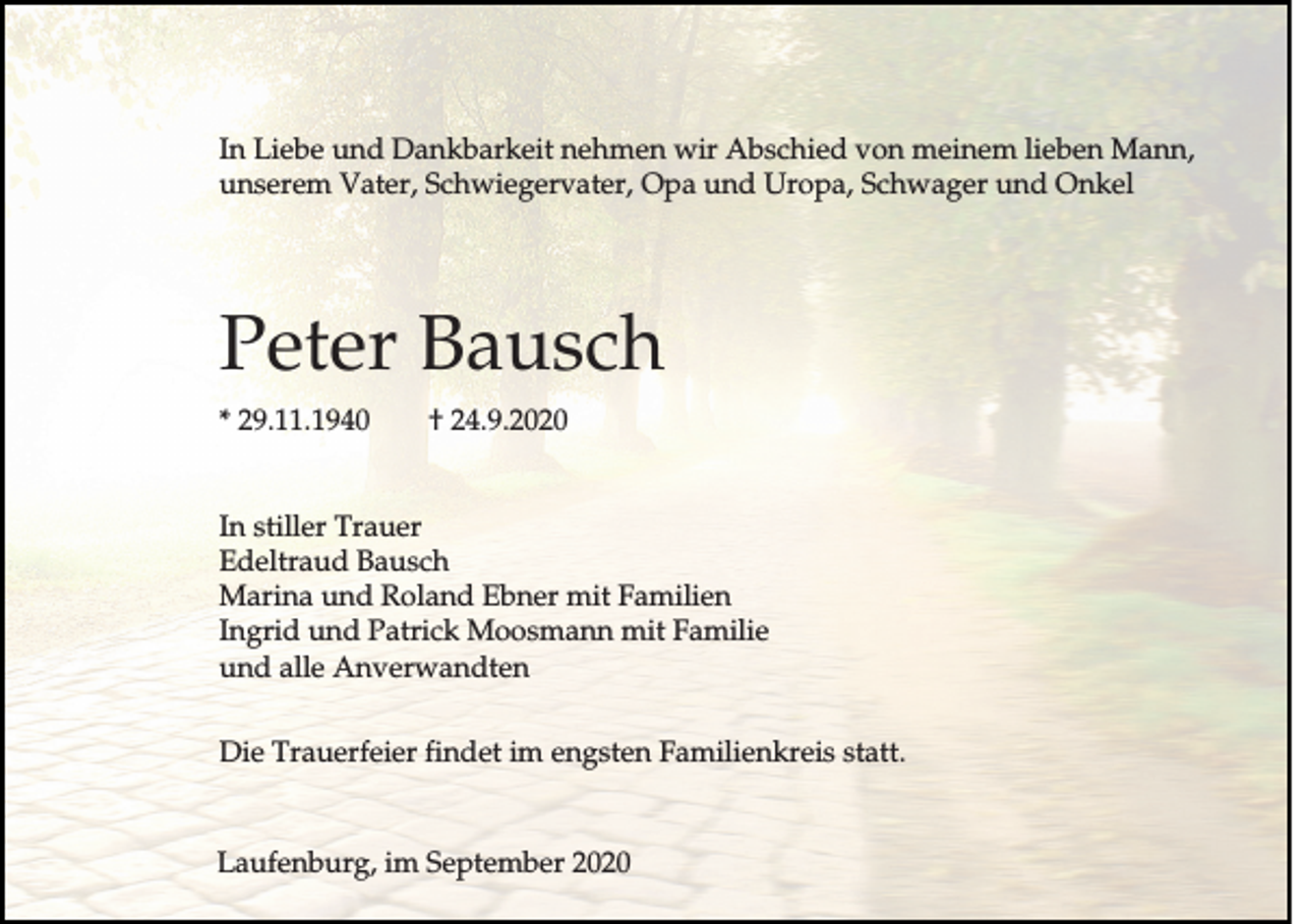 <p>In Liebe und Dankbarkeit nehmen wir Abschied von meinem lieben Mann,<br />unserem Vater, Schwiegervater, Opa und Uropa, Schwager und Onkel</p><p>Peter Bausch<br />* 29.11.1940</p><p>† 24.9.2020</p><p>In stiller Trauer<br />Edeltraud Bausch<br />Marina und Roland Ebner mit Familien<br />Ingrid und Patrick Moosmann mit Familie<br />und alle Anverwandten<br />Die Trauerfeier findet im engsten Familienkreis statt.</p><p>Laufenburg, im September 2020</p>