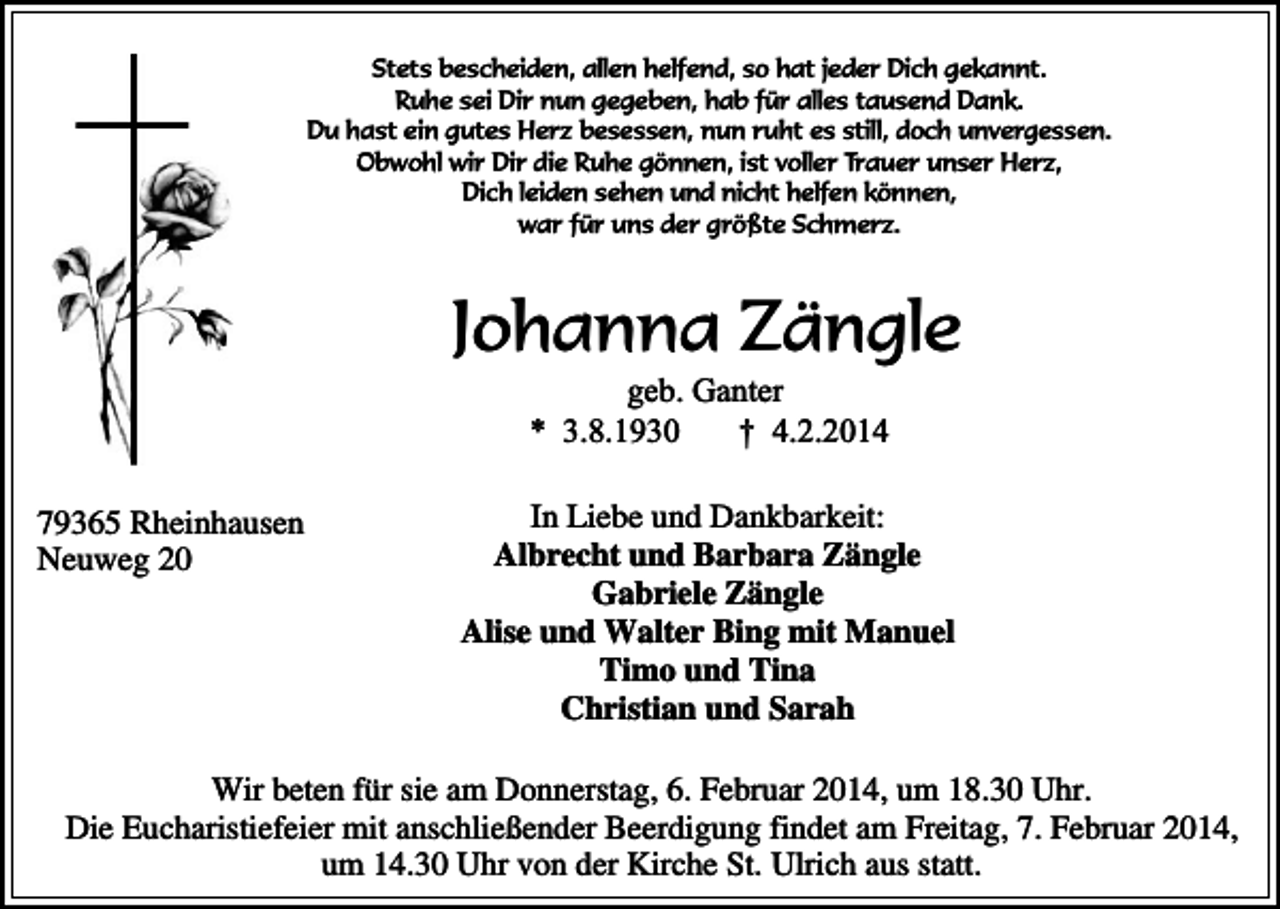 <p>Stets bescheiden, allen helfend, so hat jeder Dich gekannt.<br />Ruhe sei Dir nun gegeben, hab für alles tausend Dank.<br />Du hast ein gutes Herz besessen, nun ruht es still, doch unvergessen.<br />Obwohl wir Dir die Ruhe gönnen, ist voller Trauer unser Herz,<br />Dich leiden sehen und nicht helfen können,<br />war für uns der größte Schmerz.</p><p>Johanna Zängle<br />geb. Ganter<br />* 3.8.1930<br />† 4.2.2014</p><p>79365 Rheinhausen<br />Neuweg 20</p><p>In Liebe und Dankbarkeit:<br />Albrecht und Barbara Zängle<br />Gabriele Zängle<br />Alise und Walter Bing mit Manuel<br />Timo und Tina<br />Christian und Sarah</p><p>Wir beten für sie am Donnerstag, 6. Februar 2014, um 18.30 Uhr.<br />Die Eucharistiefeier mit anschließender Beerdigung findet am Freitag, 7. Februar 2014,<br />um 14.30 Uhr von der Kirche St. Ulrich aus statt.</p>