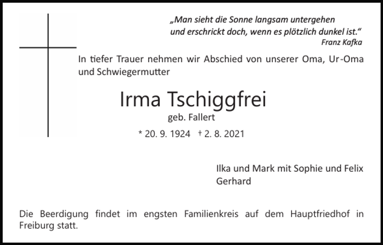 <p>„Man sieht die Sonne langsam untergehen<br />und erschrickt doch, wenn es plötzlich dunkel ist.“<br />Franz Ka�a</p><p>In �efer Trauer nehmen wir Abschied von unserer Oma, Ur­Oma<br />und Schwiegermu�er</p><p>Irma Tschiggfrei<br />geb. Fallert<br />* 20. 9. 1924 † 2. 8. 2021</p><p>Ilka und Mark mit Sophie und Felix<br />Gerhard<br />Die Beerdigung findet im engsten Familienkreis auf dem Hauptfriedhof in<br />Freiburg statt.</p>