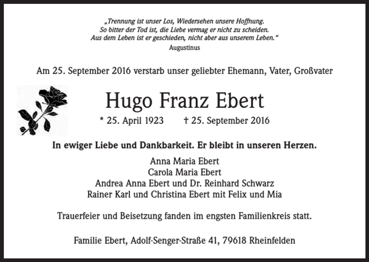 <p>„Trennung ist unser Los, Wiedersehen unsere Hoffnung.<br />So bitter der Tod ist, die Liebe vermag er nicht zu scheiden.<br />Aus dem Leben ist er geschieden, nicht aber aus unserem Leben.“<br />Augustinus</p><p>Am 25. September 2016 verstarb unser geliebter Ehemann, Vater, Großvater</p><p>Hugo Franz Ebert<br />* 25. April 1923 † 25. September 2016<br />In ewiger Liebe und Dankbarkeit. Er bleibt in unseren Herzen.<br />Anna Maria Ebert<br />Carola Maria Ebert<br />Andrea Anna Ebert und Dr. Reinhard Schwarz<br />Rainer Karl und Christina Ebert mit Felix und Mia<br />Trauerfeier und Beisetzung fanden im engsten Familienkreis statt.<br />Familie Ebert, Adolf-Senger-Straße 41, 79618 Rheinfelden</p>