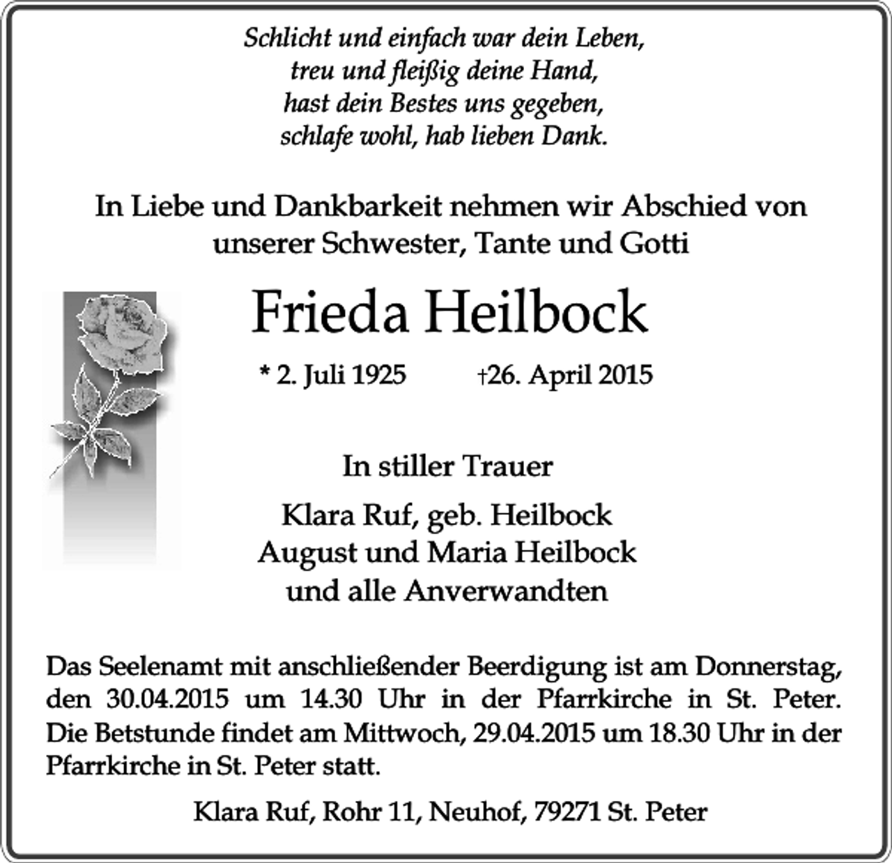 <p>Schlicht und einfach war dein Leben,<br />treu und fleißig deine Hand,<br />hast dein Bestes uns gegeben,<br />schlafe wohl, hab lieben Dank.</p><p>In Liebe und Dankbarkeit nehmen wir Abschied von<br />unserer Schwester, Tante und Gotti</p><p>Frieda Heilbock<br />* 2. Juli 1925</p><p>26. April 2015</p><p>In stiller Trauer<br />Klara Ruf, geb. Heilbock<br />August und Maria Heilbock<br />und alle Anverwandten<br />Das Seelenamt mit anschließender Beerdigung ist am Donnerstag,<br />den 30.04.2015 um 14.30 Uhr in der Pfarrkirche in St. Peter.<br />Die Betstunde findet am Mittwoch, 29.04.2015 um 18.30 Uhr in der<br />Pfarrkirche in St. Peter statt.<br />Klara Ruf, Rohr 11, Neuhof, 79271 St. Peter</p>