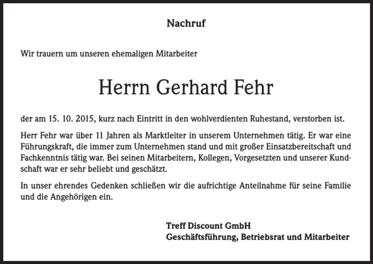 <p>Nachruf<br />Wir trauern um unseren ehemaligen Mitarbeiter</p><p>Herrn Gerhard Fehr<br />der am 15. 10. 2015, kurz nach Eintritt in den wohlverdienten Ruhestand, verstorben ist.<br />Herr Fehr war über 11 Jahren als Marktleiter in unserem Unternehmen tätig. Er war eine<br />Führungskraft, die immer zum Unternehmen stand und mit großer Einsatzbereitschaft und<br />Fachkenntnis tätig war. Bei seinen Mitarbeitern, Kollegen, Vorgesetzten und unserer Kundschaft war er sehr beliebt und geschätzt.<br />In unser ehrendes Gedenken schließen wir die aufrichtige Anteilnahme für seine Familie<br />und die Angehörigen ein.<br />Treff Discount GmbH<br />Geschäftsführung, Betriebsrat und Mitarbeiter</p>
