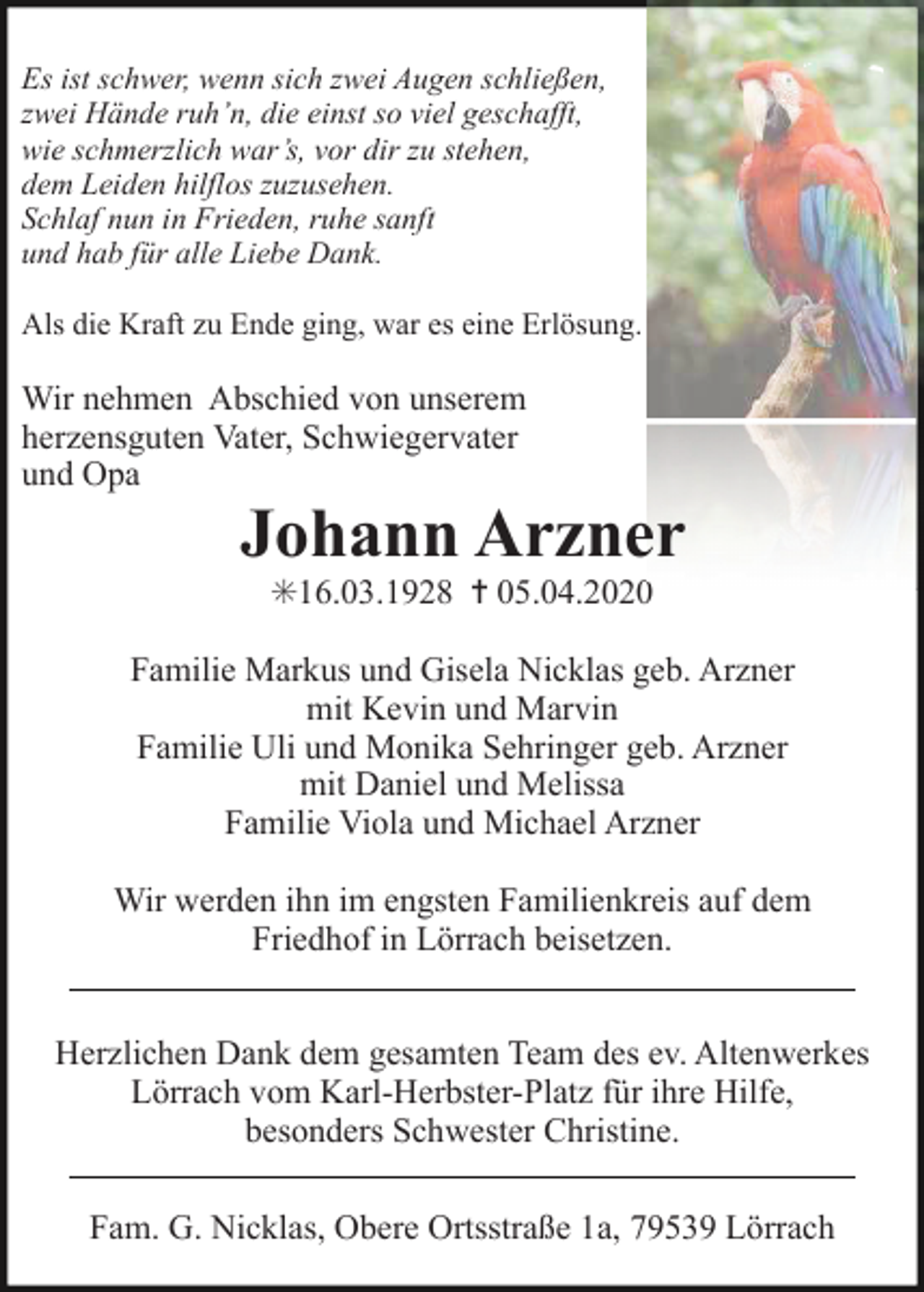 <p>Es ist schwer, wenn sich zwei Augen schließen,<br />zwei Hände ruh’n, die einst so viel geschafft,<br />wie schmerzlich war’s, vor dir zu stehen,<br />dem Leiden hilflos zuzusehen.<br />Schlaf nun in Frieden, ruhe sanft<br />und hab für alle Liebe Dank.<br />Als die Kraft zu Ende ging, war es eine Erlösung.</p><p>Wir nehmen Abschied von unserem<br />herzensguten Vater, Schwiegervater<br />und Opa</p><p>er<br />Johann Arzner<br />✳16.03.1928 ✝ 05.04.20200<br />Familie Markus und Gisela Nicklas geb. Arzner<br />mit Kevin und Marvin<br />Familie Uli und Monika Sehringer geb. Arzner<br />mit Daniel und Melissa<br />Familie Viola und Michael Arzner<br />Wir werden ihn im engsten Familienkreis auf dem<br />Friedhof in Lörrach beisetzen.<br />Herzlichen Dank dem gesamten Team des ev. Altenwerkes<br />Lörrach vom Karl-Herbster-Platz für ihre Hilfe,<br />besonders Schwester Christine.<br />Fam. G. Nicklas, Obere Ortsstraße 1a, 79539 Lörrach</p>