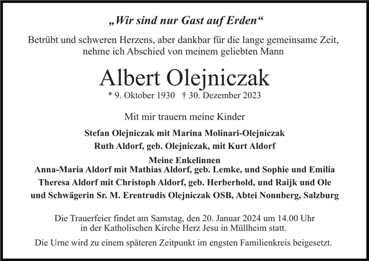 <p>„Wir sind nur Gast auf Erden“<br />Betrübt und schweren Herzens, aber dankbar für die lange gemeinsame Zeit,<br />nehme ich Abschied von meinem geliebten Mann</p><p>Albert Olejniczak<br />* 9. Oktober 1930 † 30. Dezember 2023</p><p>Mit mir trauern meine Kinder<br />Stefan Olejniczak mit Marina Molinari-Olejniczak<br />Ruth Aldorf, geb. Olejniczak, mit Kurt Aldorf<br />Meine Enkelinnen<br />Anna-Maria Aldorf mit Mathias Aldorf, geb. Lemke, und Sophie und Emilia<br />Theresa Aldorf mit Christoph Aldorf, geb. Herberhold, und Raijk und Ole<br />und Schwägerin Sr. M. Erentrudis Olejniczak OSB, Abtei Nonnberg, Salzburg<br />Die Trauerfeier findet am Samstag, den 20. Januar 2024 um 14.00 Uhr<br />in der Katholischen Kirche Herz Jesu in Müllheim statt.<br />Die Urne wird zu einem späteren Zeitpunkt im engsten Familienkreis beigesetzt.</p>