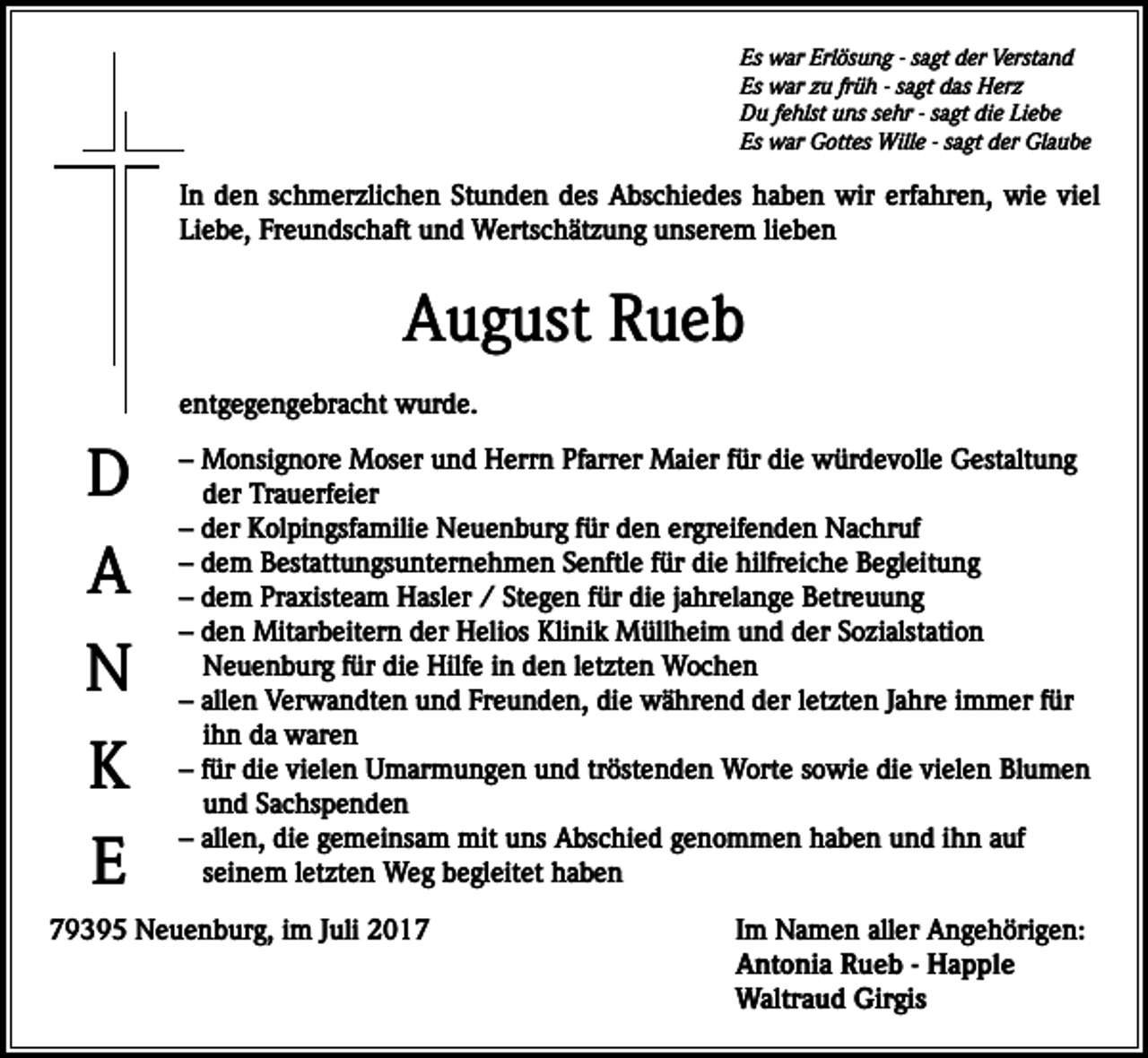 <p>Es war Erlösung - sagt der Verstand<br />Es war zu früh - sagt das Herz<br />Du fehlst uns sehr - sagt die Liebe<br />Es war Gottes Wille - sagt der Glaube</p><p>In den schmerzlichen Stunden des Abschiedes haben wir erfahren, wie viel<br />Liebe, Freundschaft und Wertschätzung unserem lieben</p><p>August Rueb<br />entgegengebracht wurde.</p><p>D<br />A<br />N<br />K<br />E</p><p>– Monsignore Moser und Herrn Pfarrer Maier für die würdevolle Gestaltung<br />der Trauerfeier<br />– der Kolpingsfamilie Neuenburg für den ergreifenden Nachruf<br />– dem Bestattungsunternehmen Senftle für die hilfreiche Begleitung<br />– dem Praxisteam Hasler / Stegen für die jahrelange Betreuung<br />– den Mitarbeitern der Helios Klinik Müllheim und der Sozialstation<br />Neuenburg für die Hilfe in den letzten Wochen<br />– allen Verwandten und Freunden, die während der letzten Jahre immer für<br />ihn da waren<br />– für die vielen Umarmungen und tröstenden Worte sowie die vielen Blumen<br />und Sachspenden<br />– allen, die gemeinsam mit uns Abschied genommen haben und ihn auf<br />seinem letzten Weg begleitet haben</p><p>79395 Neuenburg, im Juli 2017 Im Namen aller Angehörigen:<br />Antonia Rueb - Happle<br />Waltraud Girgis</p>