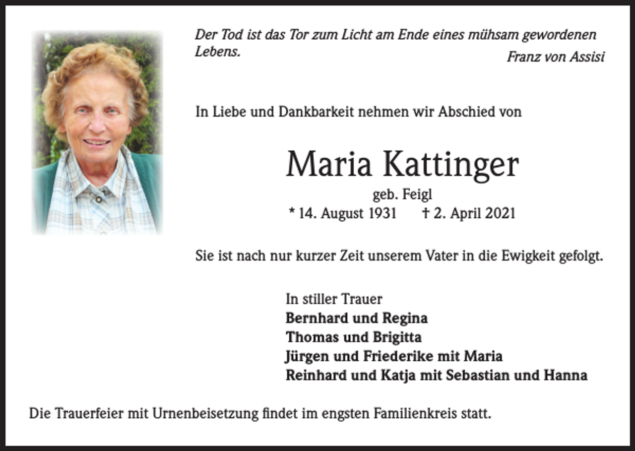 <p>Der Tod ist das Tor zum Licht am Ende eines mühsam gewordenen<br />Lebens.</p><p>Franz von Assisi</p><p>In Liebe und Dankbarkeit nehmen wir Abschied von</p><p>Maria Kattinger<br />geb. Feigl<br />* 14. August 1931<br />† 2. April 2021</p><p>Sie ist nach nur kurzer Zeit unserem Vater in die Ewigkeit gefolgt.<br />In stiller Trauer<br />Bernhard und Regina<br />Thomas und Brigitta<br />Jürgen und Friederike mit Maria<br />Reinhard und Katja mit Sebastian und Hanna<br />Die Trauerfeier mit Urnenbeisetzung findet im engsten Familienkreis statt.</p>