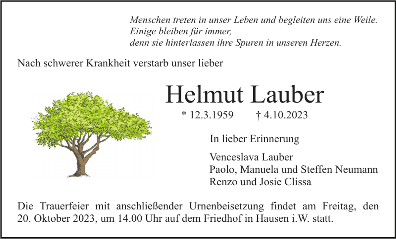 <p>Menschen treten in unser Leben und begleiten uns eine Weile.<br />Einige bleiben für immer,<br />denn sie hinterlassen ihre Spuren in unseren Herzen.</p><p>Nach schwerer Krankheit verstarb unser lieber</p><p>Helmut Lauber<br />* 12.3.1959</p><p>† 4.10.2023</p><p>In lieber Erinnerung<br />Venceslava Lauber<br />Paolo, Manuela und Steffen Neumann<br />Renzo und Josie Clissa<br />Die Trauerfeier mit anschließender Urnenbeisetzung findet am Freitag, den<br />20. Oktober 2023, um 14.00 Uhr auf dem Friedhof in Hausen i.W. statt.</p>