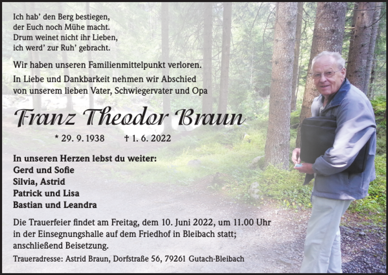 <p>Ich hab’ den Berg bestiegen,<br />der Euch noch Mühe macht.<br />Drum weinet nicht ihr Lieben,<br />ich werd’ zur Ruh’ gebracht.</p><p>Wir haben unseren Familienmittelpunkt verloren.<br />In Liebe und Dankbarkeit nehmen wir Abschied<br />von unserem lieben Vater, Schwiegervater und Opa</p><p>Franz Theodor Braun<br />* 29. 9. 1938 † 1. 6. 2022<br />In unseren Herzen lebst du weiter:<br />Gerd und Sofie<br />Silvia, Astrid<br />Patrick und Lisa<br />Bastian und Leandra<br />Die Trauerfeier findet am Freitag, dem 10. Juni 2022, um 11.00 Uhr<br />in der Einsegnungshalle auf dem Friedhof in Bleibach statt;<br />anschließend Beisetzung.<br />Traueradresse: Astrid Braun, Dorfstraße 56, 79261 Gutach-Bleibach</p>