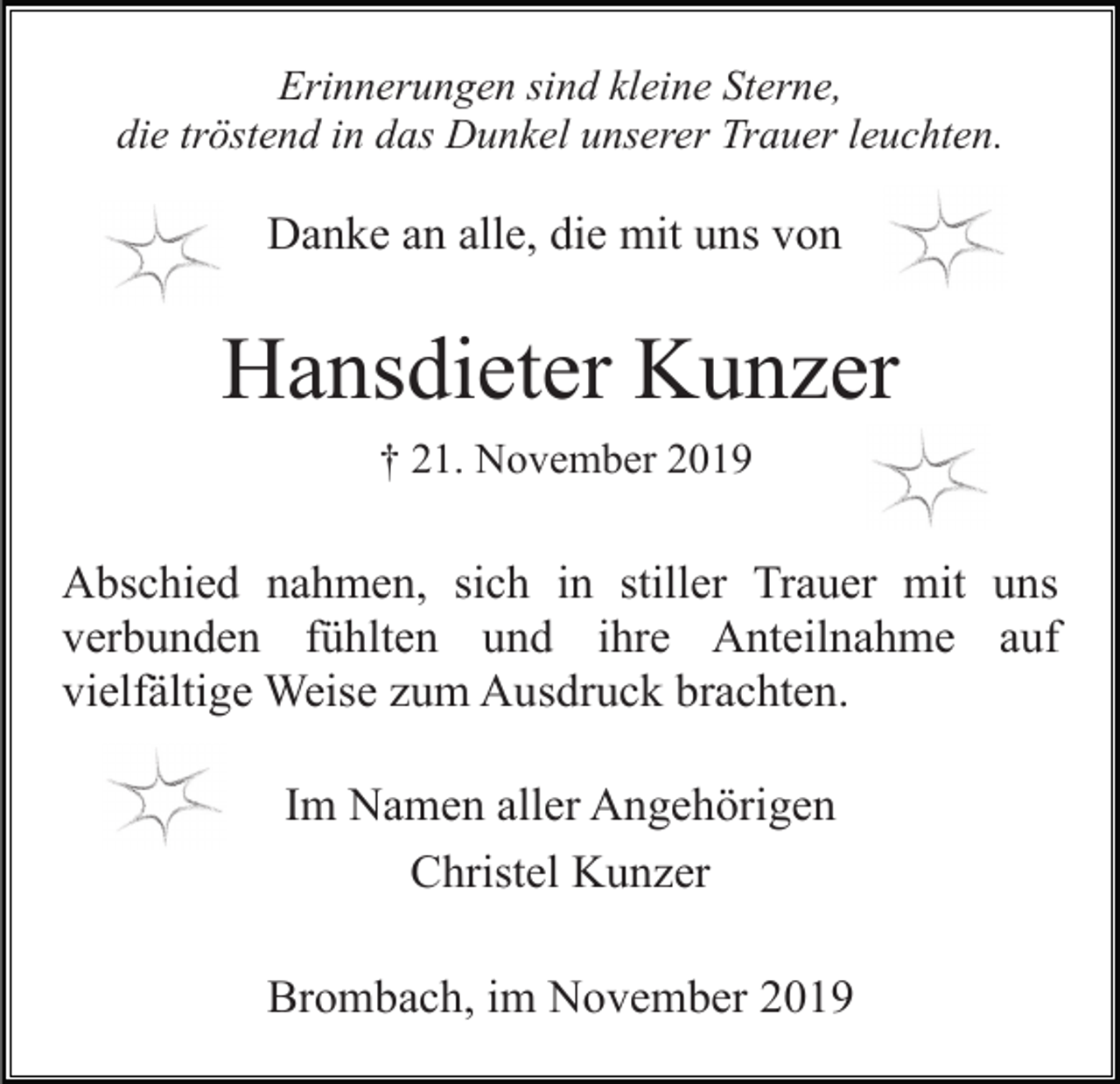 <p>Erinnerungen sind kleine Sterne,<br />die tröstend in das Dunkel unserer Trauer leuchten.</p><p>Danke an alle, die mit uns von</p><p>Hansdieter Kunzer<br />† 21. November 2019</p><p>Abschied nahmen, sich in stiller Trauer mit uns<br />verbunden fühlten und ihre Anteilnahme auf<br />vielfältige Weise zum Ausdruck brachten.<br />Im Namen aller Angehörigen<br />Christel Kunzer<br />Brombach, im November 2019</p>