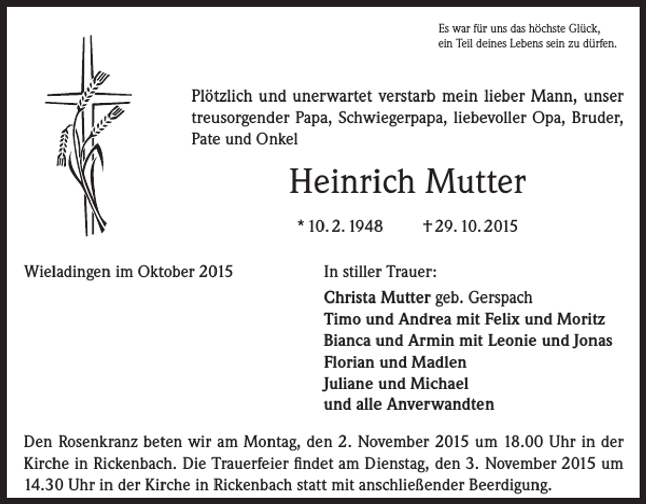 <p>Es war für uns das höchste Glück,<br />ein Teil deines Lebens sein zu dürfen.</p><p>Plötzlich und unerwartet verstarb mein lieber Mann, unser<br />treusorgender Papa, Schwiegerpapa, liebevoller Opa, Bruder,<br />Pate und Onkel</p><p>Heinrich Mutter<br />* 10. 2. 1948<br />Wieladingen im Oktober 2015</p><p>† 29. 10. 2015</p><p>In stiller Trauer:<br />Christa Mutter geb. Gerspach<br />Timo und Andrea mit Felix und Moritz<br />Bianca und Armin mit Leonie und Jonas<br />Florian und Madlen<br />Juliane und Michael<br />und alle Anverwandten</p><p>Den Rosenkranz beten wir am Montag, den 2. November 2015 um 18.00 Uhr in der<br />Kirche in Rickenbach. Die Trauerfeier findet am Dienstag, den 3. November 2015 um<br />14.30 Uhr in der Kirche in Rickenbach statt mit anschließender Beerdigung.</p>