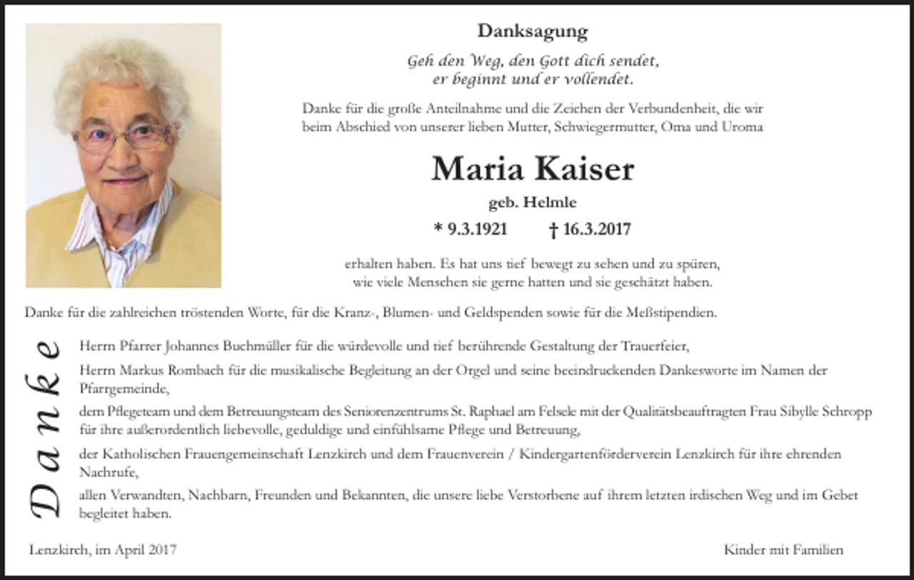 <p>Danksagung<br />Geh den Weg, den Gott dich sendet,<br />er beginnt und er vollendet.</p><p>Danke für die große Anteilnahme und die Zeichen der Verbundenheit, die wir<br />beim Abschied von unserer lieben Mutter, Schwiegermutter, Oma und Uroma</p><p>Maria Kaiser<br />geb. Helmle</p><p>* 9.3.1921</p><p>† 16.3.2017</p><p>erhalten haben. Es hat uns tief bewegt zu sehen und zu spüren,<br />wie viele Menschen sie gerne hatten und sie geschätzt haben.</p><p>Danke</p><p>Danke für die zahlreichen tröstenden Worte, für die Kranz-, Blumen- und Geldspenden sowie für die Meßstipendien.<br />Herrn Pfarrer Johannes Buchmüller für die würdevolle und tief berührende Gestaltung der Trauerfeier,<br />Herrn Markus Rombach für die musikalische Begleitung an der Orgel und seine beeindruckenden Dankesworte im Namen der<br />Pfarrgemeinde,<br />dem Pﬂegeteam und dem Betreuungsteam des Seniorenzentrums St. Raphael am Felsele mit der Qualitätsbeauftragten Frau Sibylle Schropp<br />für ihre außerordentlich liebevolle, geduldige und einfühlsame Pﬂege und Betreuung,<br />der Katholischen Frauengemeinschaft Lenzkirch und dem Frauenverein / Kindergartenförderverein Lenzkirch für ihre ehrenden<br />Nachrufe,<br />allen Verwandten, Nachbarn, Freunden und Bekannten, die unsere liebe Verstorbene auf ihrem letzten irdischen Weg und im Gebet<br />begleitet haben.</p><p>Lenzkirch, im April 2017</p><p>Kinder mit Familien</p>